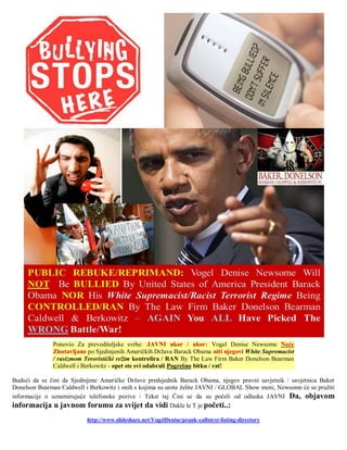 Ponovio Za prevoditeljske svrhe: JAVNI ukor / ukor: Vogel Denise Newsome Neće
              Zlostavljano po Sjedinjenih Američkih Država Barack Obama niti njegovi White Supremacist
              / rasizmom Teroristički režim kontrolira / RAN By The Law Firm Baker Donelson Bearman
              Caldwell i Berkowitz - opet ste svi odabrali Pogrešno bitku / rat!

Budući da se čini da Sjedinjene Američke Države predsjednik Barack Obama, njegov pravni savjetnik / savjetnica Baker
Donelson Bearman Caldwell i Berkowitz i onih s kojima su urote želite JAVNI / GLOBAL Show meni, Newsome će se pružiti
informacije o uznemirujuće telefonske pozive / Tekst taj Čini se da su počeli od odlaska JAVNI Da, objavom
informacija u javnom forumu za svijet da vidi Dakle le T je početi..:
                           http://www.slideshare.net/VogelDenise/prank-callstext-listing-directory
 