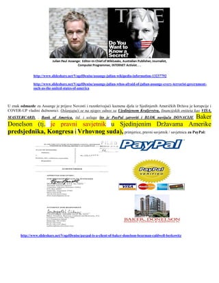 http://www.slideshare.net/VogelDenise/assange-julian-wikipedia-information-13237792

               http://www.slideshare.net/VogelDenise/assange-julian-whos-afraid-of-julian-assange-every-terrorist-government-
               such-as-the-united-states-of-america



U znak odmazde za Assange je prijave Novosti i razotkrivajući kaznena djela iz Sjedinjenih Američkih Država je korupcije i
COVER-UP vladini dužnosnici. Oslanjajući se na njegov odnos sa Ujedinjenom Kraljevstvu, financijskih entiteta kao VISA,
                                                                                        Baker
MASTERCARD, . Bank of America, itd. i usluga što je PayPal zatvoriti i BLOK navijača DONACIJE
Donelson (tj. je pravni savjetnik u Sjedinjenim Državama Amerike
predsjednika, Kongresa i Vrhovnog suda), primjerice, pravni savjetnik / savjetnica za PayPal:




       http://www.slideshare.net/VogelDenise/paypal-is-a-client-of-baker-donelson-bearman-caldwell-berkowitz
 