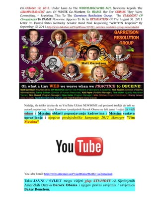 Nadalje, ide toliko daleko da su YouTube Ukloni NEWSOME rad proizvod tvrdeći da krši na
autorskim pravima. Baker Donelson i predsjednik Barack Obama ne želi javno / svijet da vidi
odnos s Messina oblasti popunjavanja kadrovima / Messina sustava
upravljanja i njegove predsjedničke kampanje 2012 Manager "Jim
Messina"




YouTube Email: http://www.slideshare.net/VogelDenise/062212-you-tubeemail

Tako JAVNI / SVIJET mogu vidjeti glup STUPIDTY od Sjedinjenih
Američkih Država Barack Obama i njegov pravni savjetnik / savjetnica
Baker Donelson.
 