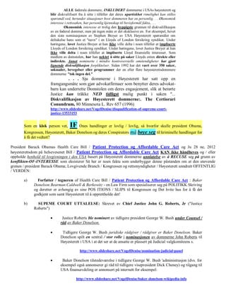 ALLE føderale dommere, INKLUDERT dommerne i USAs høyesterett og
                      blir diskvalifisert fra å sitte i tilfeller der deres upartiskhet rimelighet kan stilles
                      spørsmål ved, herunder situasjoner hvor dommeren har en personlig. . . Økonomisk
                      interesse i rettssaken, har personlig kjennskap til bevisformål fakta,. . .
                               Økonomisk interesse er trolig den hyppigste grunnen til diskvalifikasjon
                      av en føderal dommer, men på ingen måte er det eksklusive en. For eksempel, hevet
                      den siste nominasjonen av Stephen Breyer av USA Høyesterett spørsmålet om
                      deltakelse hans som et "navn" i en Lloyds of London forsikring syndikat. Under
                      høringene, lovet Justice Breyer at han ikke ville delta i noen tilfeller at impliserte
                      Lloyds of London forsikring syndikat. Under høringene, lovet Justice Breyer at han
                      ikke ville delta i noen tilfeller at impliserte Lloyd finansielle interesser. Som
                      medlem av domstolen, har han nektet å sitte på saker Lloyds enten direkte eller
                      indirekte. Annet nominerte i mindre kontroversielle omstendigheter har gjort
                      lignende diskvalifikasjon forpliktelser. Siden 1992 har det vært over 350 saker,
                      søknader, bevegelser eller programmer der en eller flere høyesterettsdommere
                      dommerne "tok ingen del."
                                . . . Sju dommerne i Høyesterett har satt opp en
                      framgangsmåte som gjør advokatfirmaer som benytter deres advokat-
                      barn kan underrette Domstolen om deres engasjement, slik at berørte
                      Justice kan tråkke NED tidligst mulig punkt i saken "...
                      Diskvalifikasjon av Høyesterett dommerne:. The Certiorari
                      Conundrum, 80 Minnesota L. Rev 657 (1996)
                      http://www.slideshare.net/VogelDenise/disqualification-of-supreme-court-
                      justice-13533153


       Som en klok person vet,     IF Ones handlinger er lovlig / lovlig, så hvorfor skulle president Obama,
       Kongressen, Høyesterett, Baker Donelson og deres Conspirators          må bøye seg til kriminelle handlinger for
       å få det vedtatt?

President Barack Obamas Health Care Bill / Patient Protection og Affordable Care Act og Ju 28 ne, 2012
høyesterettsdom på helsevesenet Bill / Patient Protection og Affordable Care Act KAN ikke håndheves og / eller
oppholde henhold til lovgivningen i den USA basert på Høyesterett dommerne unnlatelse av å RECUSE seg på grunn av
konflikten-OF-INTERESSE som eksisterer Så her er noen fakta som underbygger denne påstanden om at den utøvende
grenen / president Barack Obama; Lovgivende Branch / Kongressen og rettsmyndigheter / Høyesterett unndratt OFFENTLIG
/ VERDEN:

       a)      Forfatter / tegneren of Health Care Bill / Patient Protection og Affordable Care Act : Baker
             Donelson Bearman Caldwell & Berkowitz - en Law Firm som spesialiserer seg på POLITIKK Skriving
             og deretter er avhengig av sine POS ITIONS / SLIPS til Kongressen og Det hvite hus for å få det
             godkjent som samt Høyesterett til å opprettholde det!

       b)      SUPEME COURT UTTALELSE: Skrevet av Chief Justice John G. Roberts, Jr ("Justice
             Roberts")

                             Justice Roberts ble nominert av tidligere president George W. Bush under Counsel /
                             råd av Baker Donelson.

                             Tidligere George W. Bush juridiske rådgiver / rådgiver er Baker Donelson. Baker
                             Donelson spilt en sentral / stor rolle i nominasjonen av dommerne John Roberts til
                             Høyesterett i USA i at det ser at de ansatte er plassert på Judicial valgkomiteens s.

                                          http://www.slideshare.net/VogelDenise/nomination-judicial-panel

                             Baker Donelson tilstedeværelse i tidligere George W. Bush 'administrasjon (dvs. for
                             eksempel også annonserer gi råd til tidligere visepresident Dick Cheney) og tilgang til
                             USA finansavdeling er annonsert på internett for eksempel:

                                        http://www.slideshare.net/VogelDenise/baker-donelson-wikipedia-info
 