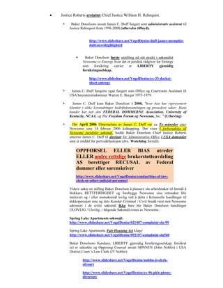    Justice Roberts erstattet Chief Justice William H. Rehnquist.

         Baker Donelsons ansatt James C. Duff fungert som administrativ assistent til
         Justice Rehnquist from 1996-2000 (uthevelse tilføyd).


                      http://www.slideshare.net/VogelDenise/duff-james-memphis-
                      dailynewshighlighted


                  Baker Donelson første utstilling ed sitt ansikt i søksmålet
                 Newsome vs Entergy hvor det er juridisk rådgiver for Entergy
                 som forsikring carrier er           LIBERTY gjensidig
                 forsikringsselskap.

                      http://www.slideshare.net/VogelDenise/ex-33-docket-
                      sheet-entergy

         James C. Duff fungerte også fungert som Office og Courtroom Assistant til
         USA høyesterettsdommer Warren E. Burger 1975-1979.

          James C. Duff kom Baker Donelson i 2000, "hvor han har representert
         klienter i ulike Lovendringer bedriftsforsamlingen og prosedyre saker. Hans
         kunder har tatt den FEDERAL DOMMERNE Association, University of
         Kentucky, NCAA, og The Freedom Forum og Newseum, Inc. " (Utheving)

          Det April 2006 Utnevnelsen av James C. Duff var ca To måneder etter
         Newsome sine 14 februar 2006 kidnapping. Det vises i forberedelse til
         Newsome juridiske søksmål, hadde Baker Donelson Chief Justice Roberts
         utnevne James C. Duff til direktør for Administrative Office i USA domstoler
         som et middel for portvaktfunksjon (dvs. Watchdog formål).

             OPPFØRSEL ELLER BIAS utreder
             ELLER andre rettslige brukerstøtteavdeling
             AS berettiger RECUSAL av Federal
             dommer eller sorenskriver
             http://www.slideshare.net/VogelDenise/conductbias-of-law-
             clerk-or-other-judicial-personnel

         Videre søkte en stilling Baker Donelson å plassere sin arbeidstaker til formål å
         blokkere RETTFERDIGHET og forebygge Newsome sine rettssaker blir
         innlevert og / eller motsøksmål lovlig ved å delta i Kriminelle handlinger til
         dekkoperasjon sine og dets Kunder Criminal / Civil brudd reist mot Newsome
         adressert i de sivile søksmål Ikke bare ble Baker Donelson handlinger
         ULOVLIG / Ulovlig, i følgende Søksmål reises av Newsome.:

         Spring Lake Apartments søksmål:
         http://www.slideshare.net/VogelDenise/021407-complaint-sla-99

         Spring Lake Apartments Fair Housing Act klage:
         http://www.slideshare.net/VogelDenise/092107-complaint-sla560

         Baker Donelsons Kundens, LIBERTY gjensidig forsikringsselskap, forsikret
         (e) er saksøkte og Opposing Counsel ansatt SØNNEN (John Noblin) i USA
         District Court 's Law Clerk (JT Noblin)

                 http://www.slideshare.net/VogelDenise/noblin-jt-clerk-
                 ofcourt

                 http://www.slideshare.net/VogelDenise/ex-96-pkh-phone-
                 directory
 