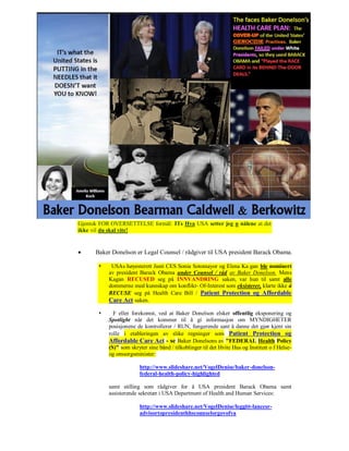 Gjentok FOR OVERSETTELSE formål: ITs Hva USA setter jeg n nålene at det
ikke vil du skal vite!


     Baker Donelson er Legal Counsel / rådgiver til USA president Barack Obama.

           USAs høyesterett Justi CES Sonia Sotomayor og Elena Ka gan ble nominert
           av president Barack Obama under Counsel / råd av Baker Donelson. Mens
           Kagan RECUSED seg på INNVANDRING saken, var hun til samt alle
           dommerne med kunnskap om konflikt- Of-Interest som eksisterer, klarte ikke å
           RECUSE seg på Health Care Bill / Patient Protection og Affordable
           Care Act saken.

            F eller forekomst, ved at Baker Donelson elsker offentlig eksponering og
           Spotlight når det kommer til å gi informasjon om MYNDIGHETER
           posisjonene de kontrollerer / RUN, fungerende sant å danne det gjør kjent sin
           rolle i etableringen av slike regninger som Patient Protection og
           Affordable Care Act - se Baker Donelsons av "FEDERAL Health Policy
           (S)" som skryter sine bånd / tilkoblinger til det Hvite Hus og Institutt o f Helse-
           og omsorgsminister:

                        http://www.slideshare.net/VogelDenise/baker-donelson-
                        federal-health-policy-highlighted

           samt stilling som rådgiver for å USA president Barack Obama samt
           assisterende sekretær i USA Department of Health and Human Services:

                        http://www.slideshare.net/VogelDenise/leggitt-lancesr-
                        advisortopresidenthhscounselorgovofva
 
