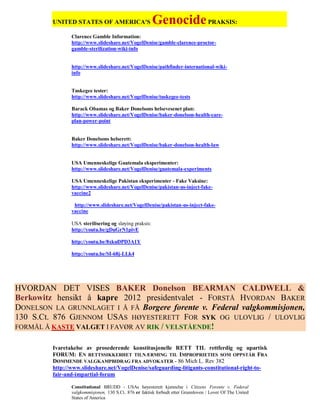 UNITED STATES OF AMERICA'S                     Genocide PRAKSIS:
                Clarence Gamble Information:
                http://www.slideshare.net/VogelDenise/gamble-clarence-proctor-
                gamble-sterilization-wiki-info


                http://www.slideshare.net/VogelDenise/pathfinder-international-wiki-
                info


                Tuskegee tester:
                http://www.slideshare.net/VogelDenise/tuskegee-tests

                Barack Obamas og Baker Donelsons helsevesenet plan:
                http://www.slideshare.net/VogelDenise/baker-donelson-health-care-
                plan-power-point


                Baker Donelsons helserett:
                http://www.slideshare.net/VogelDenise/baker-donelson-health-law


                USA Umenneskelige Guatemala eksperimenter:
                http://www.slideshare.net/VogelDenise/guatemala-experiments

                USA Umenneskelige Pakistan eksperimenter - Fake Vaksine:
                http://www.slideshare.net/VogelDenise/pakistan-us-inject-fake-
                vaccine2

                 http://www.slideshare.net/VogelDenise/pakistan-us-inject-fake-
                vaccine

                USA sterilisering og sløying praksis:
                http://youtu.be/gDuGrN1pivE

                http://youtu.be/8xkuDPD3A1Y

                http://youtu.be/SI-68j-LLk4




HVORDAN DET VISES BAKER Donelson BEARMAN CALDWELL &
Berkowitz hensikt å kapre 2012 presidentvalet - FORSTÅ HVORDAN BAKER
DONELSON LA GRUNNLAGET I Å FÅ Borgere forente v. Federal valgkommisjonen,
130 S.Ct. 876 GJENNOM USAS HØYESTERETT FOR SYK OG ULOVLIG / ULOVLIG
FORMÅL Å KASTE VALGET I FAVØR AV RIK / VELSTÅENDE!


         Ivaretakelse av prosederende konstitusjonelle RETT TIL rettferdig og upartisk
         FORUM: EN RETTSSIKKERHET TILNÆRMING TIL IMPROPRIETIES SOM OPPSTÅR FRA
         DØMMENDE VALGKAMPBIDRAG FRA ADVOKATER - 86 Mich L. Rev 382
         http://www.slideshare.net/VogelDenise/safeguarding-litigants-constitutional-right-to-
         fair-and-impartial-forum

                Constitutional BRUDD - USAs høyesterett kjennelse i Citizens Forente v. Federal
                valgkommisjonen, 130 S.Ct. 876 er faktisk forbudt etter Grunnloven / Lover Of The United
                States of America
 