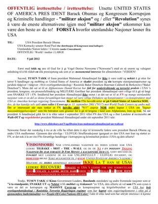 OFFENTLIG irettesettelse / irettesettelse: Utsette UNITED STATES
OF AMERICA PRES IDENT Barack Obamas og Kongressen Korrupsjon
og Kriminelle handlinger - "militær aksjon" og / eller "Revolution" synes
å være de eneste alternativene igjen med "militær aksjon" utkommer kan
være den beste av de to! FORSTÅ hvorfor utenlandske Nasjoner løsner fra
USA
TIL:          USA President Barack Obama
        USA Kentucky senator Rand Paul (for distribusjon til Kongressen ional kolleger)
        Utenlandske Nation ledere / Citizens (under Concealment)
        OFFENTLIG / World / medier i LARGE

DATE:           5 juli 2012


        Først med takk og ære til Gud for å gi Vogel Denise Newsome ("Newsome") med en så enorm og velsignet
anledning til å bli tildelt en slik prestisjetung sak som er av monumental interesse for allmennheten / VERDEN!

          Second, TUSEN TAKK til Irans president Mahmoud Ahmadinejad for ikke å være redd og nektet å gi etter for
terror S handlinger og mobbing av United States of America er skadet president og sin korrupte statstjenestepersoner og
juridisk rådgiver / rådgiver - Hvit overlegenhetsideologi / Rasistisk Baker Donelson Bearman Caldwell & Berkowitz ("Baker
Donelson"). Mens det ser ut til at Afghanistans Hamid Karzai har falt for undertrykkende og terrorist praksis i USA 's
president, kongress, sin prosessfullmektig og MILITÆRE Gorillaer har president Ahmadinejad vært villige til å gå så langt
som SNAKKE UT i FN. Imidlertid bør president Ahmadinejad ikke motet i at det ser ut til at FN og mange utenlandske
nasjoner som er en del av denne forsamlingen kan meget vel være villige Deltakere og konspiratører / co-konspiratører med
USA av Amerikas korrupt regjering Tjenestemenn. Re medlem FNs hovedkvarter er på United States of America SOIL -
dvs. de har kanskje selv spilt store roller i Cover-up av 11. september 2001 ("911") mot World Trade Centers og andre mål.
Det er interessant når man tenker at FN betvilte aldri "911" angrep NOR andre løgner i USA om "løgner
masseødeleggelsesvåpen" som ble betraktet som grunner for å gå til krigene i land som Afghanistan, Iran og Irak. Så når
president A hmadinejad gikk for å ta slike saker i september 2011 tillot FN den USA og o ther Landene å iscenesette en
Walk-OUT og respektløshet president Mahmoud Ahmadinejad under sitt september 2011 tale:

                       http://www.slideshare.net/VogelDenise/iran-mahmoud-ahmadinejad-un-walkout

Newsome finner det vanskelig å tro at de ville ha tillatt dette å skje til kriminelle ledere som president Barack Obama og
andre USA medlemmer. Gjennom den ulovlige / ULOVLIG Straffereaksjoner igangsatt av den USA mot Iran og støttet av
FN, er det nok å la en vite FNs forsettlige handlinger i korrupsjon og kriminalitet praksis i USA og dets allierte!

               VISDOMSORD:          NÅR UTENLANDSKE NASJONER OG DERES LEDERE HAR USA
               LEDERE TILBAKE - MOT - THE - WALL OG DE ER NÅ I EN POSISJON TIGGING
               NASJONER DE HAR FORAKTE D FOR MONEY Å KAUSJONERE DEM UT, SAMT BISTAND OG
               INNGREP MOT LANDENE DE HA HAR UNLAWFULLLY / ULOVLIG INVADERT, OG
               DERETTER BRUKE SLIKE MULIGHETER TIL Å KNUSE UNITED STATES OF AMERICA 'S LEDERE /
               MILITÆRE OG DERES KRIMINELLE KOLLEGER!               IKKE LA T HAN SE USAS
               LEDERE    RECOVER! STRAFFE SE USA 'S LEDERE FOR SINE FORBRYTELSER
               FORDI UNNLATE Å GJØRE DETTE BARE FØRER TIL MER HESLIG OG HOR RIFIC
               KRIMINELLE HANDLINGER OG KRIGSFORBRYTELSER!

         Tredje, TUSEN TAKK til Kinas Government Leaders, Russlands statsledere og andre fremmede nasjoner som er
"å ta standpunkt, SNAKKE UT og Nekter å bli mobbet og trakassert "av USA, dets allierte så vel som FN som synes å
være en del av korrupsjon og MASSIVE Cover-up av konspirasjoner og krigsforbrytelser av USA har hvit
overlegenhetsideologi / Rasistiske Terrorist Regjeringen regimer som har kapret sine regjeringskontorer i sikte på å
gjennomføre hatkriminalitet mot People-Of-Color/Nations-Of-Color! Takk til slike land som har uttrykt interesse i å kjenne
 