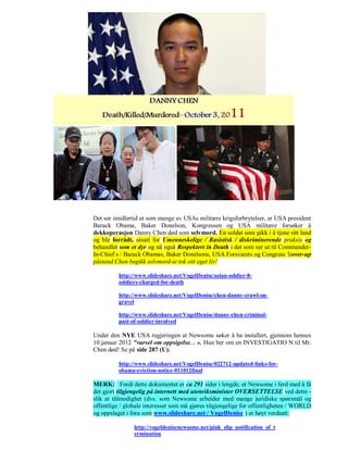 Det ser imidlertid ut som mange av USAs militære krigsforbrytelser, er USA president
Barack Obama, Baker Donelson, Kongressen og USA militære forsøker å
dekkoperasjon Danny Chen død som selvmord. En soldat som gikk i å tjene sitt land
og ble forrådt, utsatt for Umenneskelige / Rasistisk / diskriminerende praksis og
behandlet som et dyr og nå også Respektert in Death i det som ser ut til Commander-
In-Chief s / Barack Obamas, Baker Donelsons, USA Forsvarets og Congress 'cover-up
påstand Chen begikk selvmord-ie tok sitt eget liv!

          http://www.slideshare.net/VogelDenise/asian-soldier-8-
          soldiers-charged-for-death

          http://www.slideshare.net/VogelDenise/chen-danny-crawl-on-
          gravel

          http://www.slideshare.net/VogelDenise/danny-chen-criminal-
          past-of-soldier-involved

Under den NYE USA regjeringen at Newsome søker å ha installert, gjennom hennes
10 januar 2012 "varsel om oppsigelse. . ». Hun ber om en INVESTIGATIO N til Mr.
Chen død! Se på side 287 (U).

          http://www.slideshare.net/VogelDenise/022712-updated-links-for-
          obama-eviction-notice-011012final

MERK: Fordi dette dokumentet er ca 291 sider i lengde, er Newsome i ferd med å få
det gjort tilgjengelig på internett med utenriksminister OVERSETTELSE ved dette -
slik at tålmodighet (dvs. som Newsome arbeider med mange juridiske spørsmål og
offentlige / globale interesser som må gjøres tilgjengelige for offentligheten / WORLD
og oppslaget i fora som www.slideshare.net / VogelDenise ) er høyt verdsatt:

                http://vogeldenisenewsome.net/pink_slip_notification_of_t
                ermination
 