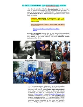 Den SPRÅK Oversettelse Button ligger i øverst i høyre hjørne på nettsiden.

         Om den 21 september 2011, ble afro-amerikanske Troy Davis drept /
        Drept av utførelse for drapet av en hvit politimann (Mark MacPhail). En
        mann ser det ut som en HVIT SUPR EMACIST / Rasistisk Justice System
        (dvs. kontrollert / RUN ved Baker Donelson) og Supreme Court of United
        States of America

              GateKeeper Rolle direktør for Administrative Office i USA
              domstolen (dvs. kontor holdt av Baker Donelson Medarbeider
              James C. Duff)

              Baker Donelson Bearman Caldwell & Berkowitz Eier / CONROLS
              USA Høyesterett:

                   http://www.slideshare.net/VogelDenise/bd-oilfield-
                   patents

        ønsket å se urettmessig henrettet. For ins ning følgende utdrag angående
        vitner RECANTING sitt vitnesbyrd og føler truet, Skremt, presset og /
        eller Tvunget til å gi falsk forklaring ved politiet (uthevelse tilføyet)
        implementere Troy Davis:




          . . . "Forsvaret presenterte affidavits fra sju av de ni rettssaken
          vitnene hvis opprinnelige forklaring hadde identifisert Davis som
          morderen, men som det hevdes hadde endret eller recanted
          deres tidligere vitnesbyrd.". . . "Davis sak fått økende offentlig
          eksponering og støtte fra organisasjoner og fremtredende
          personer. Nobels fredspris vinneren Erkebiskop Desmond Tutu
          oppfordret domstolene til å bli enige for å høre bevis for politiet
          tvang og recanted vitnesbyrd. ". . . «Advokater for Davis hevdet
          at lavere domstoler hadde mislyktes i å tillate en høring for å nøye
          undersøke recanted vitnesbyrd og fire vitner som impliserte
          Coles.». . "Tidligere påtale vitne Antoine Williams uttalte at han
 