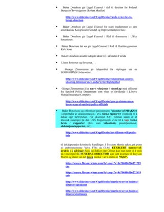     Baker Donelson gir Legal Counsel / råd til direktør for Federal
    Bureau of Investigation (Robert Mueller)

        http://www.slideshare.net/VogelDenise/rawls-w-lee-ties-to-
        baker-donelson

    Baker Donelson gir Legal Counsel for noen medlemmer av den
    amerikanske Kongressen (Senatet og Representantenes hus)

    Baker Donelson gir Legal Counsel / Råd til dommerne i USAs
    høyesterett

   Baker Donelson det ser gir Legal Counsel / Råd til Floridas guvernør
    Rick Scott

   Baker Donelson ansatte tidligere aktor (r) i delstaten Florida

   Listen fortsetter og fortsetter. . .

     George Zimmerman på tidspunktet for skytingen var en
    FORSIKRING Underwriter.

        http://www.slideshare.net/VogelDenise/zimmerman-george-
        shooting-infoinsurance-underwriterhighlighted

    George Zimmerman å ha nære relasjoner / vennskap med offiserer
    fra Sanford Police Department som vises er forsikrede i Liberty
    Mutual Insurance Company.

        http://www.slideshare.net/VogelDenise/george-zimmerman-
        knew-several-sanford-police-officials

    Baker Donelsons og offentlige tjenestemenn "mønster-of-PRAKSIS
    i opprettelse av dokumentasjon - dvs. falske rapporter i henhold til å
    dekke opp forbrytelser. For eksempel PAT Tillman saken er et
    klassisk eksempel på den USA Regjeringens evne til å lage falske
    bevis / rapporter (dvs. som videobånd, pasientjournaler,
    obduksjonsrapporter, etc.)

        http://www.slideshare.net/VogelDenise/pat-tillman-wikipedia-
        info


    til dekkoperasjon kriminelle handlinger. I Trayvon Martin saken, på grunn
    av embetsmennene "(dvs. FBIs og CIAs) ETABLERT mønster-of-
    praksis i å ødelegge bevis og dekker opp Crimes kan man nødt til å stole
    på vitnesbyrd fra FUNERAL DIRECTOR som sett kroppen til Trayvon
    Martin og stater var det ingen merker / arr å støtte en "fight".

        https://secure.filesanywhere.com/fs/v.aspx?v=8a7068865b6271789
        cae

        https://secure.filesanywhere.com/fs/v.aspx?v=8a7068865b6272b19
        eab

        http://www.slideshare.net/VogelDenise/martin-trayvon-funeral-
        director-speaksout

        http://www.slideshare.net/VogelDenise/martin-trayvon-funeral-
        directorstestimony
 