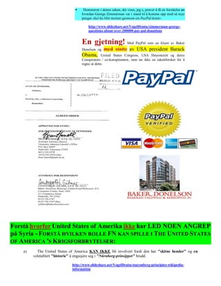     Dommeren i denne saken, det vises, jeg s, prøver å få en forståelse av
                                   hvordan George Zimmerman var i stand til å komme opp med så mye
                                   penger skal ha blitt mottatt gjennom sin PayPal-konto:

                                        http://www.slideshare.net/VogelDenise/zimmerman-george-
                                        questions-about-over-200000-pay-pal-donations


                                   En gjetning! Med PayPal som en klient av Baker
                                   Donelson og    med støtte av USA president Barack
                                   Obama,       United States Congress, USA Høyesterett og deres
                                   Conspirators / co-konspiratører, men tar ikke en rakettforsker for å
                                   regne ut dette.




Forstå hvorfor United States of Amerika ikke har LED NOEN ANGREP
på Syria - FORSTÅ HVILKEN ROLLE FN KAN SPILLE I THE UNITED STATES
OF AMERICA 'S KRIGSFORBRYTELSER:
    a)     The United States of America KAN IKKE bli involvert fordi den har "skitne hender" og en
         veletablert "historie" å engasjere seg i "Nürnberg-prinsippet" brudd.

                              http://www.slideshare.net/VogelDenise/nuremberg-principles-wikipedia-
                              information
 