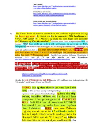 War Crimes:
                                http://www.slideshare.net/VogelDenise/nuremberg-principles-
                                war-crime-wikipedia-information

                                Forbrytelser mot freden:
                                http://www.slideshare.net/VogelDenise/nuremberg-principles-
                                crimes-against-peace-wikipedia-information


                                Forbrytelser mot menneskeheten:
                                http://www.slideshare.net/VogelDenise/nuremberg-principles-
                                crimes-against-humanity-wikipedia-information




b)     The United States of America lansert Wars mot land som Afghanistan, Irak og
     Iran basert på løgner det fortalt om den 11 september 2001 bombingen av
     World Trade Center ("911 Attacks") og andre mål som dagen samt påstander
     om " Weapons of Mass Destruction! " Newsome mener videre at organisasjoner som for
     eksempel "FN" kan spille en rolle i slik korrupsjon og cover-up av USA
     forbrytelser! Det er interessant å offentliggjøre at FN støtter og spiller store roller i beslutninger og
     angrep på Afghanistan, Iran og Irak, men har presentert OFFENTLIG / verden uten
     bevis for å støtte sin eller USA av USAs handlinger selv om mange utenlandske
     ledere har bedt FN Undersøke saken . Faktisk, Irans president Mahmoud Ahmadinejad i
     september     2011,     talte   til   FN     om      slike    alvorlige    og    store    bekymringer:
     http://www.slideshare.net/VogelDenise/iran-mahmoud-ahmadinejad-un-walkout

     Så i gjengjeldelse av Irans president Mahmoud Ahmadinejad er tale ut                      mot USA,
     ser det, i oktober 2011, den USA forsøkte å ramme Irans president og regjering for drapsforsøk (dvs.
     rapportert som foliert Plot) i USA korrupt regjering Tjenestemenn planla å gjøre på Saudi-
     ambassadør Adel al-Jubeir:

               http://www.slideshare.net/VogelDenise/iran-plot-assassinate-saudi-
               ambassador-ny-times-article

     Nå virker det som nylig på den 3 juli 2012, er det USA med Israel (dvs. sin konspiratører i de
     "911 Attacks") går i å lansere War on Iran AGAIN:


               MERK: Iran og dets allierte kan være lurt å dra
               nytte av USA av USAs ulovlige / ulovlige handlinger - i at de er i denne
               regionen av verden gjennom Kriminelle handlinger - og innta sine skip,
               tanker, lastebiler, Militær, etc. i at det er i deres
               rettssystem / lovlige rettigheter til FORSVARE
               IRAN fordi USA kan bli konstituert UTENFOR
               Interntional Lover og andre lover som regulerer
               disse forholdene.               IKKE være som Pakistans
               regjering som det ser ut tar $ 2 milliarder dollar i
               året for å skjule USA kriminelle handlinger (dvs. for
               eksempel dekke opp de "911 angrep" og injisere
               Pakistan Citizens med en ukjent medikament) eller
 