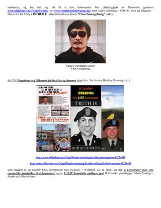 sannheten, og har tatt seg tid til å lese dokumenter blir offentliggjort av Newsome gjennom
www.slideshare.net/VogelDenise/ og www.vogeldenisenewsome.net samt andre offentlige / SOSIAL fora på Internett.
Det er feil for USA å INTRUD E i slike forhold som Kinas "Chen Guangcheng" saken:




da USA Engasjerer seg i liknende forbrytelser og hemmer dem (dvs.. Su lm som Bradley Manning, etc.)




                      http://www.slideshare.net/VogelDenise/manning-bradley-power-point-13224442

                  http://www.slideshare.net/VogelDenise/manning-bradley-wikipedia-information-13224443

som snakker ut og utsetter USA forbrytelser mot PUBLIC / WORLD. Gå så langt, ser det, å konspirerer med sine
europeiske motstykker til å komponere og ta FALSE kriminelle anklager mot WikiLeaks grunnlegger Julian Assange i
forsøk på å Silence ham.
 