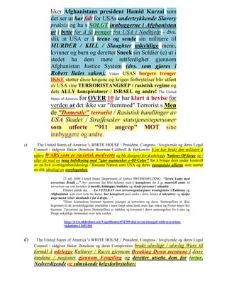 liker Afghanistans president Hamid Karzai som
              det ser ut har falt for USAs undertrykkende Slavery
              praksis og ha s SOLGT innbyggerne i Afghanistan
              ut i bytte for å få penger fra USA i Nødhjelp - dvs.
              slik at USA er å trene og sende sin militære til
              MURDER / KILL / Slaughter uskyldige menn,
              kvinner og barn og deretter Sneek sin Soldier (e) ut i
              stedet ha dem møte rettferdighet gjennom
              Afghanistan Justice System (dvs. som gjøres i
              Robert Bales saken). Videre USAS borgere trenger
              IKKE støtter disse krigene og krigen forbrytelser blir utført
              av USA sine TERRORISTANGREP / rasistisk regime og
              dets ALLY konspiratører / ISRAEL og andre! The United
                         for OVER 10 år har klart å bevise for
              States of America
              verden at det ikke var "fremmed" Terrorist s Men
              de "Domestic" terrorist / Rasistisk handlinger av
              USA Skadet / Straffesaker statstjenestepersoner
              som utførte "911 angrep" MOT sine
              innbyggere og andre.
c)     The United States of America 's WHITE HOUSE / President, Congress / lovgivende og deres Legal
     Counsel / rådgiver Baker Donelson Bearman Caldwell & Berkowitz h en har brukt den militære å
     utføre WARS som er rasistisk motiverte og ble designet for å ødelegge Nations-Of-farge og /
     eller de med en tung befolkning med "gjør mennesker e-Of-Color" for å bringe dem under kontroll
     av en hvit overlegenhetsideologi / Rasister Nation som USA og deres europeiske allierte som støtter
     en slik ideologi av overlegenhet.

                        27 juli 2009 United States Department of Justice PRESSEMELDING: "Seven Ladet med
              terrorisme Brudd ..." Syv personer har blitt belastet med å konspirere for å gi materiell støtte til
              terrorister og som forsøker å myrde, kidnappe, lemleste og skade personer i utlandet. . .
                        Tiltalen påstår det. . . En VETERAN over terrororganisasjoner treningsleire i Pakistan og
              Afghanistan som over siste tre årene, har konspirert med andre i dette landet å rekruttere og hjelpe
              unge menn reiser utenlands i for å drepe. .. "
                        "Disse kostnadene hammer hjemme poenget at terrorister og deres Støttespillere er ikke
              begrenset til de avsidesliggende områdene i noen langt unna land, men kan vokse og Fester høyre her
              hjemme. Terrorister og deres Støttespillere er nådeløs og konstant i deres anstrengelser for å såre og
              Drepe uskyldige mennesker over hele verden .. .

                       http://www.slideshare.net/VogelDenise/072709-doj-seven-charged-with-terrorism-
                       violations-11651101



d)    The United States of America 's WHITE HOUSE / President, Congress / lovgivende og deres Legal
     Counsel / rådgiver Baker Donelson og deres Conspirators brukt ulovlige / ulovlig Wars til
     formål å ødelegge Kulturer / Races gjennom Breaking Down mennene i disse
     landene / nasjoner gjennom Fengsling og deretter utsette dem for tortur,
     Nedverdigende og ydmykende krigsforbrytelser:
 