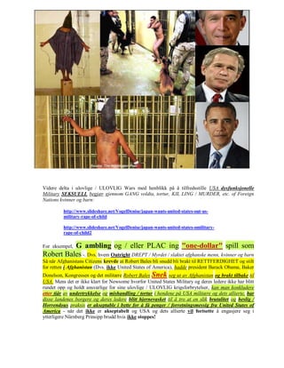 Videre delta i ulovlige / ULOVLIG Wars med henblikk på å tilfredsstille USA dysfunksjonelle
Military SEKSUELL begjær gjennom GANG voldta, tortur, KIL LING / MURDER, etc. of Foreign
Nations kvinner og barn:

         http://www.slideshare.net/VogelDenise/japan-wants-united-states-out-us-
         military-rape-of-child

         http://www.slideshare.net/VogelDenise/japan-wants-united-states-omilitary-
         rape-of-child2

          G ambling og / eller PLAC ing "one-dollar" spill som
For eksempel,
Robert Bales -. Dvs. hvem Outright DREPT / Myrdet / slaktet afghanske menn, kvinner og barn
Så når Afghanistans Citizens krevde at Robert Bales bli snudd bli brakt til RETTFERDIGHET og stilt
for retten i Afghanistan (Dvs. ikke United States of America), hadde president Barack Obama, Baker
Donelson, Kongressen og det militære Robert Bales Snek seg ut av Afghanistan og brakt tilbake til
USA. Mens det er ikke klart for Newsome hvorfor United States Military og deres ledere ikke har blitt
rundet opp og holdt ansvarlige for sine ulovlige / ULOVLIG krigsforbrytelser, kan man konkludere
etter tiår av undertrykkelse og mishandling / tortur i hendene på USA militære og dets allierte, har
disse landenes borgere og deres ledere blitt hjernevasket til å tro at en slik brutalitet og heslig /
Horrendous praksis er akseptable i bytte for å få penger / forretningsmessig fra United States of
America - når det ikke er akseptabelt og USA og dets allierte vil fortsette å engasjere seg i
ytterligere Nürnberg Prinsipp brudd hvis ikke stoppes!
 