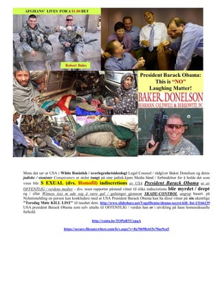 Mens det ser ut USA i White Rasistisk / overlegenhetsideologi Legal Counsel / rådgiver Baker Donelson og deres
jødiske / sionister Conspirators er stoler tungt på sine jødisk-kjøre Media bånd / forbindelser for å holde det som
vises blir S EXUAL (dvs. Homofil) indiscretions av USA President Barack Obama ut av
OFFENTLIG / verdens medier - dvs. noen rapporter påstand vitner til slike indiscretions blir myrdet / drept
og / eller Witness (es) m ade seg å være gal / galninger gjennom SKADE-CONTROL angrep basert. på
Nyhetsmelding en person kan konkludere med at USA President Barack Obama kan ha disse vitner på sin ukentlige
"Torsdag Møte KILL LIST" til taushet dem. http://www.slideshare.net/VogelDenise/obama-secret-kill- list-13166139
USA president Barack Obama som selv uttalte til OFFENTLIG / verden han er i utvikling på hans homoseksuelle
forhold.

                                          http://youtu.be/TOPnRTCepqA

                         https://secure.filesanywhere.com/fs/v.aspx?v=8a70698c615e70ae9ca5
 
