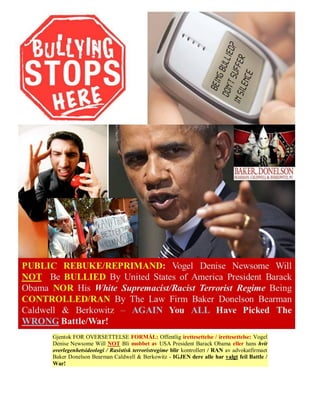 Gjentok FOR OVERSETTELSE FORMÅL: Offentlig irettesettelse / irettesettelse: Vogel
Denise Newsome Will NOT Bli mobbet av USA President Barack Obama eller hans hvit
overlegenhetsideologi / Rasistisk terroristregime blir kontrollert / RAN av advokatfirmaet
Baker Donelson Bearman Caldwell & Berkowitz - IGJEN dere alle har valgt feil Battle /
War!
 