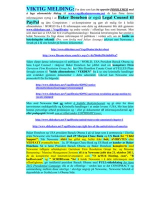 VIKTIG MELDING: For dem som kan ha oppstått PROBLEMER med
å lage økonomiske bidrag til www.vogeldenisenewsome.net de kan finne denne
informasjonen nyttig i at   Baker Donelson er også Legal Counsel til
PayPal       og dets Conspirators / co-konspiratører og gjør alt mulig for å holde
allmennheten / WORLD fra å få informasjon som dette og dokumenter blir delt gjennom
www.slideshare.net / VogelDenise og andre sosiale / offentlige fora som Internett. Men
som man kan se USA har hvit overlegenhetsideologi / Rasistisk terroristregime har unnlatt å
holde Newsome fra frigi denne informasjon til publikum / verden selv om de hadde en
betydningsløs søksmål (Dvs. som ferdig med Julian Assange) arkivert mot Newsome i
forsøk på å få sine hender på hennes dokumenter.

                     http://www.slideshare.net/VogelDenise/docket-sheet

             http://www.filesanywhere.com/fs/v.aspx?v=8a70668a59616db09ea7

Siden slippe denne informasjon til publikum / WORLD, USA President Barack Obama og
hans Legal Counsel / rådgiver Baker Donelson har jobbet med sin konspirere Firm
Garretson Firm Resolution Group Inc. har Ohio Hamilton County Court of FELLES Pleas
forsegle posten til "holde allmennheten / VERDEN" fra å se sine kriminelle handlinger
som avdekket gjennom dokumenter i dette søksmålet. Likevel kan Newsome sine
prosesskrift fås fra følgende:

        http://www.slideshare.net/VogelDenise/020912-notice-
        ofnonattendancehearinggarretsonstamped

        http://www.slideshare.net/VogelDenise/020912-garretson-resolution-group-motion-to-
        vacate-stamped

Men stod Newsome fast og nektet å frafalle Beskyttelsesrett og gi etter for disse
terroristenes ondskapsfulle og Kriminelle handlinger i at under lovene i USA, blir hun deler
hennes personlige arbeid produksjon og / eller gi dokumenter til informasjonsformål og /
eller pedagogisk formål som er tillatt under COPYRIGHT Lover:

       http://www.slideshare.net/VogelDenise/united-states-code-annotated-chapter-1

     http://www.slideshare.net/VogelDenise/copyright-law-of-the-united-states-of-america

Baker Donelson og USA president Barack Obama å gå så langt som å urettmessig / Ulovlig
gripe Newsome sine bankkontoer med JP Morgan Chase Bank og US Bank for "Child
Support". Når Newsome Aldri har giftet seg, heller ikke født, AVBRYTES eller
VEDTATT eventuelle barn. Ja, JP Morgan Chase Bank og US Bank er kunder av Baker
Donelson. Så w høne President Barack Obama og Baker Donelson konspirerte med
Newsome tidligere arbeidsgivere Garretson Firm Resolution Group Inc. og Messina
Bemanning / Messina Management Systems til å ta Newsome jobb den 21. oktober 2011,
de da konspirerte med Internett-leverandører som "O neWeb Hosting. com", "B
lueHost.com" og " SCRIBD.com "for å holde Newsome i å dele informasjon med
offentligheten, gir imidlertid president Barack Obama med FULL-sidedekning for hans
2012 Presidential Campaign slik at de offentlige / verden kan se det CONSPIRACY og
sammenheng mellom disse ulovlige / ulovlige angrep på Newsome,. Newsome beholdt et
skjermbilde av Scribd.com 's Obama Side:
 