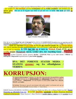 Til slutt, gratulerer til Egypts president Mohammed Morsi og Det muslimske brorskap presidentkampanje og seier
ivise verden en ekte eksempel på hva revolusjoner om og hvilke resultater som kommer fra de
ofrene gjort. Det ser ut til Egypts nye leder er på rett vei i å holde sine øyne på USA og
ISRAEL!




Klart det ser ut til at Egypt har satt et eksempel på hva det tar å få KORRUPSJON forankret ut av en regjering som ble
kontrollert og manipulert av USA og dets allierte. Forhåpentligvis livet los t gjennom revolusjon vil ikke være forgjeves!
Videre at Egypts nye regjeringen vil føre verden og vise hva ekte demokrati handler om, og avkreftet løgnene
som USA av Amerikas Korrupte statstjenestepersoner som h ave prøvde å male islam og / eller muslimske land
som er onde og ugudelige da USA har vist seg å være en Wicked, Cruel, EVIL og en
syndig nasjon Manglende moral, verdier (dvs. der Anything Goes)                                        og   gjentatte
ganger      invadere fremmede nasjoner gjennom ulovlige / ULOVLIG Wars og har vært ledende i Hideous og
Outrageous / Disgraceful Krigsforbrytelser og har forblitt ustraffet!



               HVA DET FORENTE STATER MEDIA                                                             /
               STATENS gjemmer seg fra offentligheten                                                   /
               VERDEN:


KORRUPSJON:    "C ONFLICT-OF-INTEREST" definert: En ekte eller tilsynelatende inkompatibilitet mellom
               ens PRIVAT interesser og ens OFFENTLIGE eller tillitsforhold plikter (Black lov Ordbok - 2
               nd
                 Pocket Edition).. Tillitsforhold - En som skylder en annen plikter GOD TRO, TILLIT,
               TILLIT, og Condor.

               De bøtelagt: Fjerning av seg selv som dommer eller policy-maker i en bestemt sak, esp. på
               grunn av en interessekonflikt. (Svart lov Ordbok - 2 Pocket Edition).
                                                              nd




BAKER Donelson BEARMAN CALDWELL & Berkowitz 'Health Care Bill a / k / a Obama Health Care Bill / Pasient
Protection og Affordable Care Act - Er en Bill SKAPTE / utarbeidet av Baker Donelson Bearman
Caldwell & Berkowitiz ("Baker Donelson"). Baker Donelson er juridisk rådgiver / rådgiver til USA president Barack
 