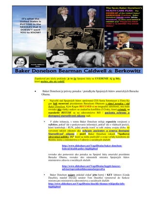 Zopakoval pre účely preklade: je to čo Spojené štáty sa UVEDENIE Aj n ihly,
ktoré nechce, aby ste vedeli!


     Baker Donelson je právny poradca / poradkyňa Spojených štátov amerických Baracka
      Obamu.

           Najvyšší súd Spojených štátov oprávnená CES Sonia Sotomayor a Elena Ka
           gan boli menovaní prezidentom Barackom Obamom v rámci poradca / rád
           Baker Donelson. Kým Kagan RECUSED si na imigračné záležitosti, ona mala
           rovnako ako všetky sudcov so znalosťou konfliktu Z-Úroky, ktoré existujú, sa
           nepodarilo RECUSE sa na zdravotníctvo Bill / pacienta ochrane a
           dostupnej starostlivosti zákona vadí.

            F alebo inštancia, v tomto Baker Donelson miluje expozíciu verejnosti a
           reflektor, pokiaľ ide o poskytovanie informácií, pokiaľ ide o vládnych pozícií,
           ktoré kontrolujú / RUN, jedná pravda tvoriť to robí známy svojou úlohu vo
           vytvorení takých zákonov ako ochrany pacientov a cenovo dostupné
           Starostlivosť zákona - pozri Baker Donelson rokoch "Spolkovej
           zdravotnej politiky (S)" ktoré sa môžu pochváliť o svoje vzťahy konektora do
           Bieleho domu a ministerstva o f zdravie a sociálnych služieb:

                        http://www.slideshare.net/VogelDenise/baker-donelson-
                        federal-health-policy-highlighted

           rovnako ako postavenie ako poradca na Spojené štáty americké prezidenta
           Baracka Obamu, rovnako ako námestník ministra Spojených štátov
           ministerstvo zdravia a sociálnych služieb:

                        http://www.slideshare.net/VogelDenise/leggitt-lancesr-
                        advisortopresidenthhscounselorgovofva

           Baker Donelson najprv pokúšal získať jeho horný / KEY lobistov (Linda
           Daschle), manžel (bývalý senátor Tom Daschle) vymenoval do funkcie
           ministra pre ministerstvá zdravotníctva a sociálnych služieb:
           http://www.slideshare.net/VogelDenise/daschle-thomas-wikipedia-info-
           highlighted
 
