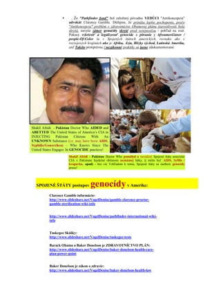      , Že "Pathfinder fond" bol založený pôvodne VEDÚCI "Antikoncepcia"
                 advokát Clarence Gamble. Dúfajme, že prináša lepšie pochopenie, prečo
                 "Antikoncepcia" problém v zdravotníctve Obamovej plánu starostlivosti bola
                 skrytá, navyše zámer genocídy skryté pred verejnosťou / pohľad na svet.
                 Pokusy vzkriesiť a legalizovať genocíde a pitvanie z Afroameričanov /
                 people-Of-Color tu v Spojených štátoch amerických, rovnako ako v
                 rozvojových krajinách ako je Afrika, Ázia, Blízky východ, Latinská Amerika,
                 atď Takéto protiprávne / nezákonné praktiky sú jasne zdokumentované:




                 Shakil Afridi - Pakistan Doctor Who pomáhal a navádzal Spojené štáty americké
                 CIA v Pakistane Injekčné občanom neznámej látky, tj môže byť AIDS, Syfilis /
                 kvapavka, apod) - kto vie Vzhľadom k tomu, Spojené štáty sa zaoberá genocídy
                 praxe!




SPOJENÉ ŠTÁTY postupov         genocídy v Amerike:
     Clarence Gamble informácie:
     http://www.slideshare.net/VogelDenise/gamble-clarence-proctor-
     gamble-sterilization-wiki-info


     http://www.slideshare.net/VogelDenise/pathfinder-international-wiki-
     info


     Tuskegee Skúšky:
     http://www.slideshare.net/VogelDenise/tuskegee-tests

     Barack Obama a Baker Donelson je ZDRAVOTNÍCTVO PLÁN:
     http://www.slideshare.net/VogelDenise/baker-donelson-health-care-
     plan-power-point


     Baker Donelson je zákon o zdravie:
     http://www.slideshare.net/VogelDenise/baker-donelson-health-law
 