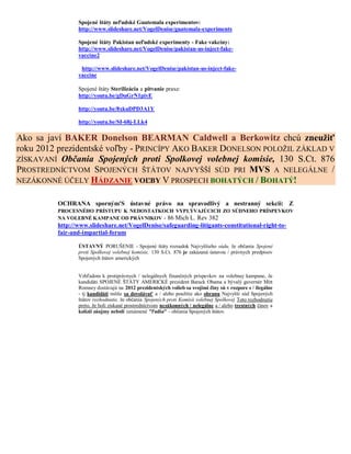 Spojené štáty neľudské Guatemala experimentov:
                http://www.slideshare.net/VogelDenise/guatemala-experiments

                Spojené štáty Pakistan neľudské experimenty - Fake vakcíny:
                http://www.slideshare.net/VogelDenise/pakistan-us-inject-fake-
                vaccine2

                 http://www.slideshare.net/VogelDenise/pakistan-us-inject-fake-
                vaccine

                Spojené štáty Sterilizácia a pitvanie praxe:
                http://youtu.be/gDuGrN1pivE

                http://youtu.be/8xkuDPD3A1Y

                http://youtu.be/SI-68j-LLk4

Ako sa javí BAKER Donelson BEARMAN Caldwell a Berkowitz chcú zneužiť
roku 2012 prezidentské voľby - PRINCÍPY AKO BAKER DONELSON POLOŽIL ZÁKLAD V
ZÍSKAVANÍ Občania Spojených proti Spolkovej volebnej komisie, 130 S.Ct. 876
PROSTREDNÍCTVOM SPOJENÝCH ŠTÁTOV NAJVYŠŠÍ SÚD PRI MVS A NELEGÁLNE /
NEZÁKONNÉ ÚČELY HÁDZANIE VOĽBY V PROSPECH BOHATÝCH / BOHATÝ!


         OCHRANA sporným'S ústavné právo na spravodlivý a nestranný sekcii: Z
         PROCESNÉHO PRÍSTUPU K NEDOSTATKOCH VYPLÝVAJÚCICH ZO SÚDNEHO PRÍSPEVKOV
         NA VOLEBNÉ KAMPANE OD PRÁVNIKOV - 86 Mich L. Rev 382
         http://www.slideshare.net/VogelDenise/safeguarding-litigants-constitutional-right-to-
         fair-and-impartial-forum

                ÚSTAVNÝ PORUŠENIE - Spojené štáty rozsudok Najvyššieho súdu, že občania Spojené
                proti Spolkovej volebnej komisie, 130 S.Ct. 876 je zakázaná ústavou / právnych predpisov
                Spojených štátov amerických


                Vzhľadom k protiprávnych / nelegálnych finančných príspevkov na volebnej kampane, že
                kandidáti SPOJENÉ ŠTÁTY AMERICKÉ prezident Barack Obama a bývalý guvernér Mitt
                Romney dostávajú na 2012 prezidentských volieb sa svojimi činy sú v rozpore s / ilegálne
                - tj kandidáti môžu sa dovolávať a / alebo použitie ako obranu Najvyšší súd Spojených
                štátov rozhodnutie, že občania Spojených proti Komisii volebnej Spolkovej Toto rozhodnutie
                preto, že boli získané prostredníctvom nezákonných / nelegálne a / alebo trestných činov a
                kolízii záujmy neboli oznámené "ľudia" - občania Spojených štátov.
 