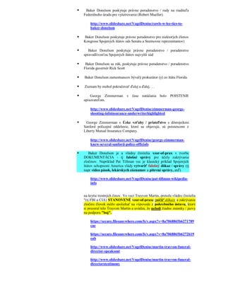     Baker Donelson poskytuje právne poradenstvo / rady na riaditeľa
    Federálneho úradu pre vyšetrovanie (Robert Mueller)

        http://www.slideshare.net/VogelDenise/rawls-w-lee-ties-to-
        baker-donelson

   Baker Donelson poskytuje právne poradenstvo pre niektorých členov
    Kongresu Spojených štátov ods Senátu a Snemovne reprezentantov)

      Baker Donelson poskytuje právne poradenstvo / poradenstvo
    spravodlivosťou Spojených štátov najvyšší súd

    Baker Donelson sa zdá, poskytuje právne poradenstvo / poradenstvo
    Florida guvernér Rick Scott

   Baker Donelson zamestnancov bývalý prokurátor (y) zo štátu Florida

   Zoznam by mohol pokračovať ďalej a ďalej. . .

       George Zimmerman        v čase natáčania bolo POISTENIE
    upisovateľom.

        http://www.slideshare.net/VogelDenise/zimmerman-george-
        shooting-infoinsurance-underwriterhighlighted

    George Zimmerman s Úzke vzťahy / priateľstvo s dôstojníkmi
    Sanford policajné oddelenie, ktoré sa objavujú, sú poistencom z
    Liberty Mutual Insurance Company.

        http://www.slideshare.net/VogelDenise/george-zimmerman-
        knew-several-sanford-police-officials

      Baker Donelson je a vládny činitelia vzor-of-prax v tvorbe
    DOKUMENTÁCIA - tj falošné správy pre účely zakrývanie
    zločinov. Napríklad Pat Tillman vec je klasický príklad Spojených
    štátov schopnosti America vlády vytvoriť falošný dôkaz / správy (tj
    napr video pások, lekárskych záznamov a pitevné správy, atď)

        http://www.slideshare.net/VogelDenise/pat-tillman-wikipedia-
        info


    na krytie trestných činov. Vo veci Trayvon Martin, pretože vládny činitelia
    "(tj FBI a CIA) STANOVENÉ vzor-of-praxe zničiť dôkazy a zakrývanie
    zločiny človek môže spoliehať na výpovede z pohrebného ústavu, ktorý
    si prezeral telo Trayvon Martin a uvádza, že neboli žiadne známky / jazvy
    na podporu "boj".

        https://secure.filesanywhere.com/fs/v.aspx?v=8a7068865b6271789
        cae

        https://secure.filesanywhere.com/fs/v.aspx?v=8a7068865b6272b19
        eab

        http://www.slideshare.net/VogelDenise/martin-trayvon-funeral-
        director-speaksout

        http://www.slideshare.net/VogelDenise/martin-trayvon-funeral-
        directorstestimony
 