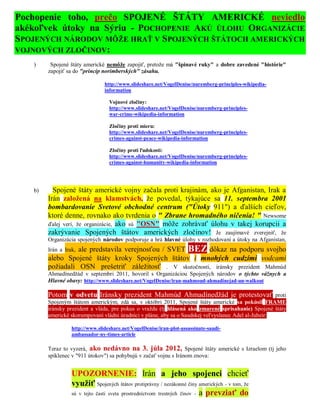 Pochopenie toho, prečo SPOJENÉ ŠTÁTY AMERICKÉ neviedlo
akékoľvek útoky na Sýriu - POCHOPENIE AKÚ ÚLOHU ORGANIZÁCIE
SPOJENÝCH NÁRODOV MÔŽE HRAŤ V SPOJENÝCH ŠTÁTOCH AMERICKÝCH
VOJNOVÝCH ZLOČINOV:
   )     Spojené štáty americké nemôže zapojiť, pretože má "špinavé ruky" a dobre zavedené "histórie"
        zapojiť sa do "princíp norimberských" zásahu.

                                http://www.slideshare.net/VogelDenise/nuremberg-principles-wikipedia-
                                information

                                  Vojnové zločiny:
                                  http://www.slideshare.net/VogelDenise/nuremberg-principles-
                                  war-crime-wikipedia-information

                                  Zločiny proti mieru:
                                  http://www.slideshare.net/VogelDenise/nuremberg-principles-
                                  crimes-against-peace-wikipedia-information

                                  Zločiny proti ľudskosti:
                                  http://www.slideshare.net/VogelDenise/nuremberg-principles-
                                  crimes-against-humanity-wikipedia-information




   b)     Spojené štáty americké vojny začala proti krajinám, ako je Afganistan, Irak a
        Irán založená na klamstvách, že povedal, týkajúce sa 11. septembra 2001
        bombardovanie Svetové obchodné centrum ("Útoky 911") a ďalších cieľov,
        ktoré denne, rovnako ako tvrdenia o " Zbrane hromadného ničenia! " Newsome
        ďalej verí, že organizácie, ako sú "OSN" môže zohrávať úlohu v takej korupcii a
        zakrývanie Spojených štátov amerických zločinov! Je zaujímavé zverejniť, že
        Organizácia spojených národov podporuje a hrá hlavné úlohy v rozhodovaní a útoky na Afganistan,
                  ale predstavila verejnosťou / SVET BEZ dôkaz na podporu svojho
        Irán a Irak,
        alebo Spojené štáty kroky Spojených štátov i mnohých cudzími vodcami
        požiadali OSN prešetriť záležitosť . V skutočnosti, iránsky prezident Mahmúd
        Ahmadínedžád v septembri 2011, hovoril s Organizáciou Spojených národov o týchto vážnych a
        Hlavné obavy: http://www.slideshare.net/VogelDenise/iran-mahmoud-ahmadinejad-un-walkout

        Potom v odvetu Iránsky prezident Mahmúd Ahmadínedžád je protestovať                          proti
        Spojeným štátom americkým, zdá sa, v októbri 2011, Spojené štáty americké sa pokúsil FRAME
        iránsky prezident a vláda, pre pokus o vraždu (tj hlásená ako zmarené sprisahanie) Spojené štáty
        americké skorumpovaní vládni úradníci v pláne, aby sa o Saudskej veľvyslanec Adel al-Jubeir:

                  http://www.slideshare.net/VogelDenise/iran-plot-assassinate-saudi-
                  ambassador-ny-times-article

        Teraz to vyzerá, ako nedávno na 3. júla 2012, Spojené štáty americké s Izraelom (tj jeho
        spiklenec v "911 útokov") sa pohybujú v začať vojnu s Iránom znova:


                  UPOZORNENIE: Irán a jeho spojenci chcieť
                  využiť Spojených štátov protiprávny / nezákonné činy amerických - v tom, že
                  sú v tejto časti sveta prostredníctvom trestných činov - a prevziať do
 