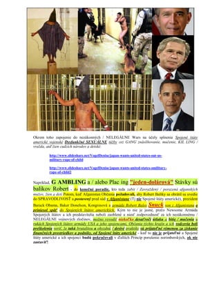 Okrem toho zapojenie do nezákonných / NELEGÁLNE Wars na účely splnenia Spojené štáty
americké vojenské Dysfunkčné SEXUÁLNE túžby cez GANG znásilňovanie, mučenie, KIL LING /
vražda, atď žien cudzích národov a detské:

         http://www.slideshare.net/VogelDenise/japan-wants-united-states-out-us-
         military-rape-of-child

         http://www.slideshare.net/VogelDenise/japan-wants-united-states-omilitary-
         rape-of-child2

       G AMBLING a / alebo Plac ing "jeden-dolárová" Stávky sú
Napríklad,
balíkov Robert - do konečné poradie, kto teda zabit / Zavraždený / porazená afganských
mužov, žien a detí Potom, keď Afganistan Občania požadovali, aby Robert Balíky sa obrátil sa uvedie
do SPRAVODLIVOSŤ a postavený pred súd v Afganistane (Tj nie Spojené štáty americké), prezident
Barack Obama, Baker Donelson, Kongresová a armáda Robert Bales Snuck von z Afganistanu a
priniesol späť do Spojených štátov amerických. Kým to nie je jasné, prečo Newsome Armáda
Spojených štátov a ich predstavitelia neboli zaoblené a niesť zodpovednosť za ich nezákonnému /
NELEGÁLNE vojnových zločinov, možno vyvodiť niekoľko desaťročí útlaku a bitie / mučenia u
rukách Spojených štátov armády USA a jeho spojencami, Občania týchto krajín a ich vodcovia boli
preškolenia veriť, že takú brutalitou a ohyzdnú / desivé praktiky sú prijateľné výmenou za získanie
finančných prostriedkov a podniky, od Spojené štáty americké - keď to nie je prijateľné a Spojené
štáty americké a ich spojenci budú pokračovali v ďalších Princíp porušenie norimberských, ak nie
zastaviť!
 