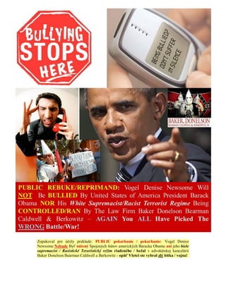 Zopakoval pre účely preklade: PUBLIC pokarhanie / pokarhanie: Vogel Denise
Newsome Nebude Byť nútený Spojených štátov amerických Baracka Obamu ani jeho biele
supremacist / Rasistické Teroristický režim riadeného / bežal v advokátskej kancelárii
Baker Donelson Bearman Caldwell a Berkowitz - opäť Všetci ste vybral zlý bitka / vojna!
 