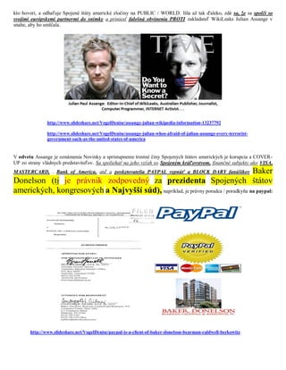 kto hovorí, a odhaľuje Spojené štáty americké zločiny na PUBLIC / WORLD. Išla až tak ďaleko, zdá sa, že sa spolčí so
svojimi európskymi partnermi do snímky a priniesť falošná obvinenia PROTI zakladateľ WikiLeaks Julian Assange v
snahe, aby ho umlčala.




               http://www.slideshare.net/VogelDenise/assange-julian-wikipedia-information-13237792

               http://www.slideshare.net/VogelDenise/assange-julian-whos-afraid-of-julian-assange-every-terrorist-
               government-such-as-the-united-states-of-america


V odvetu Assange je oznámenia Novinky a sprístupnenie trestné činy Spojených štátov amerických je korupcia a COVER-
UP zo strany vládnych predstaviteľov. Sa spoliehať na jeho vzťah so Spojeným kráľovstvom, finančné subjekty ako VISA,
                                                                                    Baker
MASTERCARD, . Bank of America, atď a poskytovatelia PAYPAL vypnúť a BLOCK DARY fanúšikov
Donelson (tj je právnik zodpovedný za prezidenta Spojených štátov
amerických, kongresových a Najvyšší súd), napríklad, je právny poradca / poradkyňa na paypal:




       http://www.slideshare.net/VogelDenise/paypal-is-a-client-of-baker-donelson-bearman-caldwell-berkowitz
 
