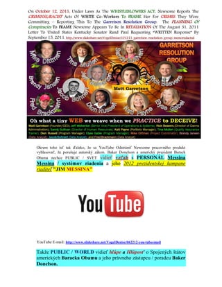 Okrem toho ísť tak ďaleko, že sa YouTube Odstrániť Newsome pracovného produkt
vyhlasovať, že porušuje autorský zákon. Baker Donelson a americký prezident Barack
Obama nechce PUBLIC / SVET vidieť vzťah s PERSONÁL Messina
Messina / systémov riadenia a jeho 2012 prezidentskej kampane
riaditeľ "JIM MESSINA"




YouTube E-mail: http://www.slideshare.net/VogelDenise/062212-you-tubeemail

Takže PUBLIC / WORLD vidieť hlúpe a Hlúposť o Spojených štátov
amerických Baracka Obamu a jeho právneho zástupcu / poradcu Baker
Donelson.
 