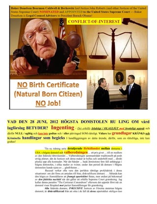 VAD DEN 28 JUNI, 2012 HÖGSTA DOMSTOLEN RU LING OM vård
lagförslag BETYDER? Ingenting - Det erhölls felaktigt / OLAGLIGT med brottsligt uppsåt och
därför NULL / ogiltig och kan inte godtas och / eller påtvingad SOM rättsligt. Vidare har grundlagar KRÄNKS och
Kriminella handlingar som begicks I handläggningen av detta ärende, därför, som en rättsfråga, inte kan
godtas!

                              "En ny tidning serie detaljerade förhållandet mellan domarna i
                     USA: s högsta domstol och valberedningen ... ett pris givet ... till en medlem
                     av den federala rättsväsendet ... Valberedningen sammanträder traditionellt på posh
                     utväg platser, där de Justices och deras makar är hyllas och underhöll med ... direkt
                     plocka upp alla kostnader. När det händer ... hade åtminstone fem fall anhängiga i
                     högsta domstolen, i olika stadier av tvister, under den period då domare i Högsta
                     domstolen kunde njuta av ... gästfriheten ...
                               Recusal verkar ofta vara den perfekta rättsliga profylaktisk i dessa
                     situationer: om det finns en antydan till bias, diskvalificera domare. . . Sålunda kan
                     den högra av framställaren att framgå opartiskhet fästas, men endast på bekostnad
                     av den faktiska nackdel när det gäller att erhålla Supreme Court granskning. Jag
                     kallar denna paradox "The Certiorari Conundrum" eftersom det uppstår först när en
                     domstol visas förspänd mot partiet framställningar för granskning.
                               Alla federala domare, INKLUSIVE Justices av Förenta staternas högsta
                     domstol, är diskvalificerad från att sitta i de fall då deras opartiskhet skäligen kan
 