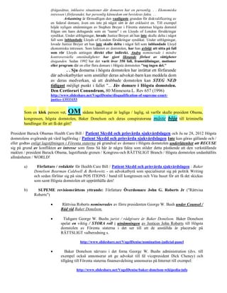 ifrågasättas, inklusive situationer där domaren har en personlig. . . Ekonomiska
                       intressen i förfarandet, har personlig kännedom om beviskrav fakta. . .
                                Avkastning är förmodligen den vanligaste grunden för diskvalificering av
                       en federal domare, även om inte på något sätt är det exklusivt en. Till exempel
                       höjde nyligen utnämningen av Stephen Breyer i Förenta staternas högsta domstol
                       frågan om hans deltagande som en "namn" i en Lloyds of London försäkringar
                       syndikat. Under utfrågningar, lovade Justice Breyer att han inte skulle delta i något
                       fall som inblandade Lloyds of London försäkringar syndikat. Under utfrågningar,
                       lovade Justice Breyer att han inte skulle delta i något fall som inblandade Lloyd
                       ekonomiska intressen. Som ledamot av domstolen, har han avböjt att sitta på fall
                       som rör Lloyds antingen direkt eller indirekt. Andra nominerade i mindre
                       kontroversiella omständigheter har gjort liknande förlust av rättigheter
                       åtaganden. Sedan 1992 har det varit över 350 fall, framställningar, motioner
                       eller program där en eller flera domare i Högsta domstolen "tog ingen del."
                                . . Sju domarna i högsta domstolen har inrättat ett förfarande
                       där advokatbyråer som anställer deras advokat-barn kan meddela dom
                       av deras medverkan, så att drabbade domstolen kan STEG NED
                       tidigast möjligt punkt i fallet "... Jäv domare i Högsta domstolen.
                       Den Certiorari Conundrum, 80 Minnesota L. Rev 657 (1996)
                       http://www.slideshare.net/VogelDenise/disqualification-of-supreme-court-
                       justice-13533153


       Som en klok person vet,    OM sådana handlingar är lagliga / laglig, så varför skulle president Obama,
       kongressen, högsta domstolen, Baker Donelson och deras conspiratorsna                måste böja         till kriminella
       handlingar för att få det gått?

President Barack Obamas Health Care Bill / Patient Skydd och prisvärda sjukvårdslagen och Ju ne 28, 2012 Högsta
domstolens avgörande på vård lagförslag / Patient Skydd och prisvärda sjukvårdslagen Inte kan göras gällande och /
eller godtas enligt lagstiftningen i Förenta staterna på grundval av domare i Högsta domstolen underlåtenhet att RECUSE
sig på grund av konflikten av intresse som finns Så här är några fakta som stöder detta påstående att den verkställande
makten / president Barack Obama, lagstiftande grenen / Kongress-och RÄTTSLIGT Branch / Högsta domstolen undanhållits
allmänheten / WORLD!

       a)      Författare / redaktör för Health Care Bill / Patient Skydd och prisvärda sjukvårdslagen : Baker
             Donelson Bearman Caldwell & Berkowitz - en advokatbyrå som specialiserat sig på politik Writing
             och sedan förlitar sig på sina POS ITIONS / band till kongressen och Vita huset för att få det skickas
             som samt Högsta domstolen att upprätthålla den!

       b)      SUPEME revisionsrättens yttrande: Författare Överdomare John G. Roberts Jr ("Rättvisa
             Roberts")

                             Rättvisa Roberts nominerades av förre presidenten George W. Bush under Counsel /
                             Råd vid Baker Donelson.

                             Tidigare George W. Bushs jurist / rådgivare är Baker Donelson. Baker Donelson
                             spelat en viktig / STORA roll i utnämningen av Justices John Roberts till Högsta
                             domstolen av Förenta staterna i det ser till att de anställda är placerade på
                             RÄTTSLIGT valberedning s.

                                          http://www.slideshare.net/VogelDenise/nomination-judicial-panel

                               Baker Donelson närvaro i det forna George W. Bushs administration (dvs. till
                             exempel också annonserar att ge advokat till fd vicepresident Dick Cheney) och
                             tillgång till Förenta staterna finansavdelning annonseras på Internet till exempel:

                                        http://www.slideshare.net/VogelDenise/baker-donelson-wikipedia-info
 