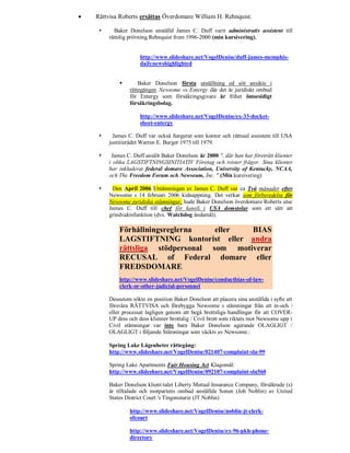    Rättvisa Roberts ersättas Överdomare William H. Rehnquist.

          Baker Donelson anställd James C. Duff varit administrativ assistent till
         rättslig prövning Rehnquist from 1996-2000 (min kursivering).


                      http://www.slideshare.net/VogelDenise/duff-james-memphis-
                      dailynewshighlighted


                    Baker Donelson första utställning ed sitt ansikte i
                 rättegången Newsome vs Entergy där det är juridiskt ombud
                 för Entergy som försäkringsgivare är frihet ömsesidigt
                 försäkringsbolag.

                      http://www.slideshare.net/VogelDenise/ex-33-docket-
                      sheet-entergy

          James C. Duff var också fungerat som kontor och rättssal assistent till USA
         justitierådet Warren E. Burger 1975 till 1979.

         James C. Duff anslöt Baker Donelson år 2000 ", där han har företrätt klienter
         i olika LAGSTIFTNINGSINITIATIV Företag och tvister frågor. Sina klienter
         har inkluderat federal domare Association, University of Kentucky, NCAA,
         och The Freedom Forum och Newseum, Inc. " (Min kursivering)

         Den April 2006 Utnämningen av James C. Duff var ca Två månader efter
         Newsome s 14 februari 2006 kidnappning. Det verkar som förberedelse för
         Newsome juridiska stämningar, hade Baker Donelson överdomare Roberts utse
         James C. Duff till chef för kansli i USA domstolar som ett sätt att
         grindvaktsfunktion (dvs. Watchdog ändamål).

             Förhållningsreglerna    eller  BIAS
             LAGSTIFTNING kontorist eller andra
             rättsliga stödpersonal som motiverar
             RECUSAL of Federal domare eller
             FREDSDOMARE
             http://www.slideshare.net/VogelDenise/conductbias-of-law-
             clerk-or-other-judicial-personnel

         Dessutom sökte en position Baker Donelson att placera sina anställda i syfte att
         försvåra RÄTTVISA och förebygga Newsome s stämningar från att in-och /
         eller processat lagligen genom att begå brottsliga handlingar för att COVER-
         UP dess och dess klienter brottslig / Civil brott som riktats mot Newsome upp i
         Civil stämningar var inte bara Baker Donelson agerande OLAGLIGT /
         OLAGLIGT i följande Stämningar som väckts av Newsome.:

         Spring Lake Lägenheter rättegång:
         http://www.slideshare.net/VogelDenise/021407-complaint-sla-99

         Spring Lake Apartments Fair Housing Act Klagomål:
         http://www.slideshare.net/VogelDenise/092107-complaint-sla560

         Baker Donelson klient-talet Liberty Mutual Insurance Company, försäkrade (s)
         är tilltalade och motpartens ombud anställda Sonen (Joh Noblin) av United
         States District Court 's Tingsnotarie (JT Noblin)

                 http://www.slideshare.net/VogelDenise/noblin-jt-clerk-
                 ofcourt

                 http://www.slideshare.net/VogelDenise/ex-96-pkh-phone-
                 directory
 