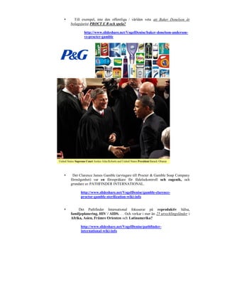      Till exempel, inte den offentliga / världen veta att Baker Donelson är
    bolagsjurist PROCT E R och spela?

            http://www.slideshare.net/VogelDenise/baker-donelson-anderson-
            vs-procter-gamble




    Det Clarence James Gamble (arvtagare till Procter & Gamble Soap Company
    förmögenhet) var en förespråkare för födelsekontroll och eugenik, och
    grundare av PATHFINDER INTERNATIONAL.

          http://www.slideshare.net/VogelDenise/gamble-clarence-
          proctor-gamble-sterilization-wiki-info


        Det Pathfinder International fokuserar på reproduktiv hälsa,
    familjeplanering, HIV / AIDS. . . Och verkar i mer än 25 utvecklingsländer i
    Afrika, Asien, Främre Orienten och Latinamerika?

          http://www.slideshare.net/VogelDenise/pathfinder-
          international-wiki-info
 