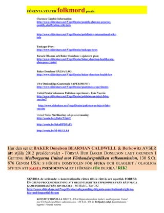 FÖRENTA STATER            folkmord praxis:
                Clarence Gamble Information:
                http://www.slideshare.net/VogelDenise/gamble-clarence-proctor-
                gamble-sterilization-wiki-info


                http://www.slideshare.net/VogelDenise/pathfinder-international-wiki-
                info


                Tuskegee Prov:
                http://www.slideshare.net/VogelDenise/tuskegee-tests

                Barack Obamas och Baker Donelson: s sjukvård plan:
                http://www.slideshare.net/VogelDenise/baker-donelson-health-care-
                plan-power-point


                Baker Donelson HÄLSA LAG:
                http://www.slideshare.net/VogelDenise/baker-donelson-health-law


                USA Omänskliga Guatemala EXPERIMENT:
                http://www.slideshare.net/VogelDenise/guatemala-experiments

                United States inhumana Pakistan experiment - Fake Vaccin:
                http://www.slideshare.net/VogelDenise/pakistan-us-inject-fake-
                vaccine2

                 http://www.slideshare.net/VogelDenise/pakistan-us-inject-fake-
                vaccine

                United States Sterilisering och praxis rensning:
                http://youtu.be/gDuGrN1pivE

                http://youtu.be/8xkuDPD3A1Y

                http://youtu.be/SI-68j-LLk4




Hur den ser ut BAKER Donelson BEARMAN CALDWELL & Berkowitz AVSER
att stjäla 2012 presidentvalet - FÖRSTÅ HUR BAKER DONELSON LAGT GRUNDEN I
GETTING Medborgarna United mot Förbundsrepubliken valkommission, 130 S.Ct.
876 GENOM USA: S HÖGSTA DOMSTOLEN FÖR SJUKA OCH OLAGLIGT / OLAGLIGA
SYFTEN ATT KASTA PRESIDENTVALET I FÖRMÅN FÖR DE RIKA / RIK!


         SKYDDA de stridande: s konstitutionella rätten till en rättvis och opartisk FORUM:
         EN GRUND PROCESSINRIKTNING ATT OEGENTLIGHETER UPPKOMMER FRÅN RÄTTSLIGA
         KAMPANJBIDRAG FRÅN ADVOKATER - 86 Mich L. Rev 382
         http://www.slideshare.net/VogelDenise/safeguarding-litigants-constitutional-right-to-
         fair-and-impartial-forum

                KONSTITUTIONELLA BROTT - USA Högsta domstolens beslut i medborgarnas United
                mot Förbundsrepubliken valkommission, 130 S.Ct. 876 är förbjudet enligt konstitutionen /
                lagarna i Förenta staterna
 