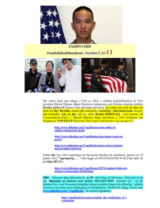 Det verkar dock som många i USA av USA: s militära krigsförbrytelser är USA
president Barack Obama, Baker Donelson, kongressen och Förenta staternas militära
försöka täcka-UP Danny Chen död som självmord. En soldat som gick att tjäna sitt
land och blev förrådd, utsattes för omänsklig / rasistiska / diskriminerande metoder
och behandlas som ett djur och nu också Kränkt DÖDSFALL i vad kommer till
Commander-In-Chief s / Barack Obamas, Baker Donelson: s, USA militärens och
kongressen "COVER-UP Huruvida Chen begick självmord-ie tog sitt eget liv!

          http://www.slideshare.net/VogelDenise/asian-soldier-8-
          soldiers-charged-for-death

          http://www.slideshare.net/VogelDenise/chen-danny-crawl-on-
          gravel

          http://www.slideshare.net/VogelDenise/danny-chen-criminal-
          past-of-soldier-involved

Enligt den nya USA regeringen att Newsome försöker ha installerat, genom sin 10
januari 2012 "uppsägning. . . " Hon begär ett INVESTIGATIO N till Chen död! Se
på sidan 287 (U).

          http://www.slideshare.net/VogelDenise/022712-updated-links-for-
          obama-eviction-notice-011012final

OBS: Eftersom detta dokument är ca 291 sidor lång, är Newsome i färd med att ha
den tillgänglig på Internet med utrikes TRANSLATION alternativ på - så ditt
tålamod (dvs. som Newsome behandlar många juridiska frågor och offentliga / globala
intressen som måste göras tillgängliga till allmänheten / World och inlägg i forum som
www.slideshare.net / VogelDenise ) är mycket uppskattat:

                http://vogeldenisenewsome.net/pink_slip_notification_of_t
                ermination
 