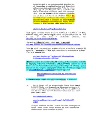 Williams förklarade att han inte visste vem hade skjutit MacPhail,
          och eftersom han var analfabet han inte kunde läsa polisens
          uttalanden han hade undertecknat 1989. Andra åtal vittnen
          Jeffrey Sapp och Kevin MacQueen vittnade om att Davis inte
          hade erkänt dem som de hade angivits vid den första rättegången.
          Darrell Collins tog tillbaka också hans tidigare bevis på att han
          hade sett Davis skott Cooper och MacPhail. Vittnet ES
          omväxlande beskrivs deras tidigare vittnesbörd mot Davis som är
          resultatet av rädd känsla, att känna rädd och pressad av polisen
          eller för att få hämnd i en konflikt med Davis. Anthony Hargrove
          vittnade om att Redd Coles hade erkänt mordet för honom. ". .
          .

          http://www.slideshare.net/VogelDenise/davis-troy

Enligt lagarna i Förenta staterna är det U NLAWFUL / OLAGLIGT att hota,
skrämma, tvinga, muta, utpressning etc. vittnen för syften att tysta dem och / eller
få     dem     att   lämna      falsk    /   vilseledande       vittnesmål,    etc.:
http://www.law.cornell.edu/uscode/text/42/1985

Troy Davis UTFÖRANDE TROTS vittnen RECANTATIONS:
http://www.slideshare.net/VogelDenise/troy-davis-execution-despite-recantations

Enligt den nya USA regeringen att Newsome försöker ha installerat, genom sin 10
januari 2012 "uppsägning. . . "Hon begär en utredning om hanteringen av Mr Davis"
DÖD! Se på sidan 287 (V).

          http://www.slideshare.net/VogelDenise/022712-updated-links-
          for-obama-eviction-notice-011012final

OBS: Eftersom detta dokument är cirka 291 sidor lång, är Newsome i färd med att ha
den tillgänglig på Internet med utländska ÖVERSÄTTNING alternativ på - så ditt
tålamod (dvs. som Newsome behandlar många juridiska frågor och offentliga / globala
intressen som behöver göras tillgänglig till allmänheten / World och inlägg i forum
som www.slideshare.net / VogelDenise ) är mycket uppskattat:

                http://vogeldenisenewsome.net/pink_slip_notification_of_t
                ermination

SPRÅK Översättning knappen finns i det övre högra hörnet på webbplatsen.


          Om 26 februari 2012, var afro-amerikanska Trayvon Martin Brutalt
        DÖDADE / Mördad av en vit rasist (George Zimmerman) som under en 911
        samtal som kallas Martin ett rasistiskt förtal - "F @ # # # @ g COON" och
        vem det visas "skrev manuset" Zimmerman tanken skulle täcka upp "
        första graden "mord!

          http://youtu.be/qb6rzu9gGJU

          https://secure.filesanywhere.com/fs/v.aspx?v=8a7068865d6371
          ab72a2

        Ytterligare information om Baker Donelson och Förenta staterna president
        Barack Obamas, Förenta staterna kongress och deras conspiratorsna /
        medkonspiratörer intresse denna fråga är följande:
 