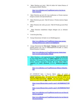     Baker Donelson ger jurist / Råd till chefen för Federal Bureau of
    Investigation (Robert Mueller)

        http://www.slideshare.net/VogelDenise/rawls-w-lee-ties-to-
        baker-donelson

    Baker Donelson ger jurist för vissa medlemmar av Förenta staternas
    kongress (senaten och representanthuset)

    Baker Donelson ger jurist / Råd till Justices i Förenta staternas högsta
    domstol

    Baker Donelson det verkar ger jurist / Råd till Florida guvernör Rick
    Scott

     Baker Donelson medarbetare tidigare åklagare (er) av delstaten
    Florida

   Listan kan göras lång. . .

   George Zimmerman vid skytte var en försäkringsgivare.

        http://www.slideshare.net/VogelDenise/zimmerman-george-
        shooting-infoinsurance-underwriterhighlighted

    George Zimmerman ha Nära band / Vänskap med Tjänstemän vid
    Sanford polisen som visas är FÖRSÄKRINGSTAGARE av Liberty
    Mutual Insurance Company.

        http://www.slideshare.net/VogelDenise/george-zimmerman-
        knew-several-sanford-police-officials

     Baker Donelson: s och regeringstjänstemän "mönster-Of-PRAXIS
    att skapa DOKUMENTATION - dvs falska rapporter för att de skall
    dölja brott. Till exempel Pat Tillman frågan är ett klassiskt exempel på
    Förenta staternas regeringens förmåga att skapa falska bevis /
    rapporter (dvs såsom videoband, journaler, obduktionsrapporter
    etc.)

        http://www.slideshare.net/VogelDenise/pat-tillman-wikipedia-
        info


    till COVER-UP brott. I Trayvon Martin saken, på grund av
    regeringstjänstemän "(dvs. FBI: s och CIA: s) etablerad mönster-of-
    practice att förstöra bevis och täcker upp brott man kan förlita sig på
    vittnesmål från begravningen direktör, som såg kroppen av Trayvon
    Martin och stater fanns det inga märken / ärr för att stödja en "FIGHT".

        https://secure.filesanywhere.com/fs/v.aspx?v=8a7068865b6271789
        cae

        https://secure.filesanywhere.com/fs/v.aspx?v=8a7068865b6272b19
        eab

        http://www.slideshare.net/VogelDenise/martin-trayvon-funeral-
        director-speaksout

        http://www.slideshare.net/VogelDenise/martin-trayvon-funeral-
        directorstestimony
 