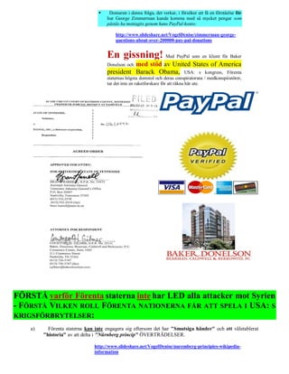     Domaren i denna fråga, det verkar, i försöker att få en förståelse för
                                     hur George Zimmerman kunde komma med så mycket pengar som
                                     påstås ha mottagits genom hans PayPal-konto:

                                         http://www.slideshare.net/VogelDenise/zimmerman-george-
                                         questions-about-over-200000-pay-pal-donations


                                     En gissning! Med PayPal som en klient för Baker
                                               med stöd av United States of America
                                     Donelson och
                                     president Barack Obama, USA: s kongress, Förenta
                                     staternas högsta domstol och deras conspiratorsna / medkonspiratörer,
                                     tar det inte en raketforskare för att räkna här ute.




FÖRSTÅ varför Förenta staterna inte har LED alla attacker mot Syrien
- FÖRSTÅ VILKEN ROLL FÖRENTA NATIONERNA FÅR ATT SPELA I USA: S
KRIGSFÖRBRYTELSER:
    a)     Förenta staterna kan inte engagera sig eftersom det har "Smutsiga händer" och ett väletablerat
         "historia" av att delta i "Nürnberg princip" ÖVERTRÄDELSER.

                               http://www.slideshare.net/VogelDenise/nuremberg-principles-wikipedia-
                               information
 