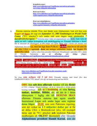 Krigsförbrytelser:
                                http://www.slideshare.net/VogelDenise/nuremberg-principles-
                                war-crime-wikipedia-information

                                Brott mot freden:
                                http://www.slideshare.net/VogelDenise/nuremberg-principles-
                                crimes-against-peace-wikipedia-information


                                Brott mot mänskligheten:
                                http://www.slideshare.net/VogelDenise/nuremberg-principles-
                                crimes-against-humanity-wikipedia-information


b)    Förenta staterna inledde Wars mot länder som Afghanistan, Irak och Iran som
     bygger på ligger det sagt om September 11, 2001 bombningen av World Trade
     Center ("911 attacker") och andra mål som dagen samt påståenden "
     massförstörelsevapen! " Newsome anser vidare att organisationer som "FN" kan vara att
     spela en roll i sådan korruption och mörkläggning av Förenta staternas s brott!
     Det är intressant att offentliggöra att FN stödjer och spelar stora roller i beslut och attacker mot
                             men har lagt fram PUBLIC / värld utan bevis till stöd för
     Afghanistan, Iran och Irak,
     sitt eller USA: s agerande även om många utländska ledare har begärt FN
     undersöka saken . I själva verket Irans president Mahmoud Ahmadinejad i september 2011, talade
     till    Förenta       Nationerna        den        så      allvarliga       och       viktiga   frågor:
     http://www.slideshare.net/VogelDenise/iran-mahmoud-ahmadinejad-un-walkout

     Därefter i vedergällning om Irans president Mahmoud Ahmadinejad är att tala
     ut mot Förenta staterna, verkar det, i oktober 2011, försökte Förenta staterna till bildruta Irans
     president och regering för mordförsök (dvs. redovisas som folierad Plot) den USA korrupta
     regeringstjänstemän planerar att göra på Saudiarabien ambassadör Adel al-Jubeir:

               http://www.slideshare.net/VogelDenise/iran-plot-assassinate-saudi-
               ambassador-ny-times-article

     Nu visas som nyligen vid 3 jul 2012, Förenade staterna med Israel (dvs dess
     SAMMANSVUREN i "911 Attack") rör sig i att lansera krig mot Iran IGEN:


               OBS: Iran och dess allierade kanske vill dra fördel
               av USA: s olagliga / illegala handlingar - att de är i denna del av världen genom
                              och ta i besittning av sina fartyg,
               brottsliga handlingar -
               tankar, lastbilar, Militär, etc. att det är i deras
               rättssystem / laglig rätt till DEFEND IRAN
               eftersom Förenta staterna kan agera utanför
               Interntional Lagar och andra lagar som reglerar
               dessa frågor. INTE vara som Pakistans regering,
               som det verkar tar $ 2 miljarder dollar per år för
               att dölja USA: s Brottsrekvisit (dvs. till exempel
               täcka upp de "911 attacker och injektion Pakistan
               medborgare ett OKÄNT läkemedel) eller liknande
               Afghanistans president Hamid Karzai, som det
 