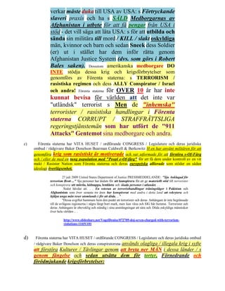 verkar måste duka till USA av USA: s Förtryckande
              slaveri praxis och ha s SÅLD Medborgarnas av
              Afghanistan i utbyte för att få pengar från USA i
              stöd - det vill säga att låta USA: s för att utbilda och
              sända sin militära till mord / KILL / slakt oskyldiga
              män, kvinnor och barn och sedan Sneek dess Soldier
              (er) ut i stället har dem inför rätta genom
              Afghanistan Justice System (dvs. som görs i Robert
              Bales saken). Dessutom amerikanska medborgare DO
              INTE stödja dessa krig och krigsförbrytelser som
              genomförs av Förenta staterna: s TERRORISM /
              rasistiska regimen och dess ALLY Conspirator / Israel
              och andra! Förenta staterna för OVER 10 år har inte
              kunnat bevisa för världen att det inte var
              "utländsk" terrorist s Men de "inhemska"
              terrorister / rasistiska handlingar i Förenta
              staterna CORRUPT / STRAFFRÄTTSLIGA
              regeringstjänstemän som har utfört de "911
              Attacks" Gentemot sina medborgare och andra.
c)      Förenta staterna har VITA HUSET / ordförande CONGRESS / Legislature och deras juridiska
     ombud / rådgivare Baker Donelson Bearman Caldwell & Berkowitz H en har använt militären för att
     genomföra krig som rasistiskt är motiverade och var utformade för att förstöra s-Of-Färg
     och / eller de med en tung population med "Peopl e-Of-färg" för att få dem under kontroll av en vit
     makt / Rasister Nation som Förenta staterna och deras europeiska allierade som stöder en sådan
     ideologi överlägsenhet.

                        27 juli 2009 United States Department of Justice PRESSMEDDELANDE: "Sju Anklagad för
              terrorism Brott ..." Sju personer har åtalats för att konspirera för att ge materiellt stöd till terrorister
              och konspirera att mörda, kidnappa, lemlästa och skada personer i utlandet. . .
                         Åtalet hävdar att. . . En veteran av terroristhandlingar träningsläger i Pakistan och
              Afghanistan som över senaste tre åren har konspirerat med andra i detta land att rekrytera och
              hjälpa unga män reser utomlands i för att döda. .. "
                        "Dessa avgifter hammare hem den punkt att terrorister och deras Anhängare är inte begränsade
              till de avlägsna regionerna i några långt bort mark, men kan växa och SIG här hemma. Terrorister och
              deras Anhängare är obeveklig och ständig i sina ansträngningar att såra och Döda oskyldiga människor
              över hela världen .. .

                        http://www.slideshare.net/VogelDenise/072709-doj-seven-charged-with-terrorism-
                        violations-11651101



d)     Förenta staterna har VITA HUSET / ordförande CONGRESS / Legislature och deras juridiska ombud
     / rådgivare Baker Donelson och deras conspiratorsna används olagliga / illegala krig i syfte
     att förstöra Kulturer / Tävlingar genom att bryta ner MÄN i dessa länder / s
     genom fängelse och sedan utsätta dem för tortyr, Förnedrande och
     förödmjukande krigsförbrytelser:
 
