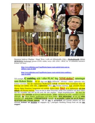 Dessutom bedriver Olagliga / illegal Wars i syfte att tillfredsställa USA: s Dysfunktionella Militär
SEXUELLA önskningar genom GANG våldta, tortyr, KIL LING / Mord, etc. av utländska nationers
kvinnor och barn:

         http://www.slideshare.net/VogelDenise/japan-wants-united-states-out-us-
         military-rape-of-child

         http://www.slideshare.net/VogelDenise/japan-wants-united-states-omilitary-
         rape-of-child2

        G ambling och / eller PLAC Ing "ONE-dollar" satsningar
Till exempel,
som Robert Bales -. För att säga som REN DÖDADE / Mördad / slaktas afghanska män,
kvinnor och barn Sen när Afghanistan Medborgarna krävde att Robert Bales överlämnas föras till
Rättsliga och ställdes inför rätta i Afghanistan (Dvs. inte Förenta staterna), hade president Barack
Obama, Baker Donelson, kongressen och militära Robert Bales Smet ut ur Afghanistan och kom
tillbaka till Förenta staterna. Även om det är oklart Newsome varför USA militären och deras ledare
inte har avrundats upp och stå till svars för sina olagliga / illegal krigsförbrytelser, kan man dra
slutsatsen Efter årtionden av förtryck och misshandel / tortyr i händerna på USA: s militära och dess
allierade, har dessa länders medborgare och deras ledare blivit hjärntvättad att tro att sådan
brutalitet och avskyvärda / FÖRSKRÄCKLIG metoder är acceptabla i utbyte för att få Pengar /
BUSINESS från Förenta staterna - när det inte är acceptabelt och Förenta staterna och dess
allierade kommer att fortsätta att engagera sig i ytterligare Nürnberg Princip brott om det inte
stoppas!
 