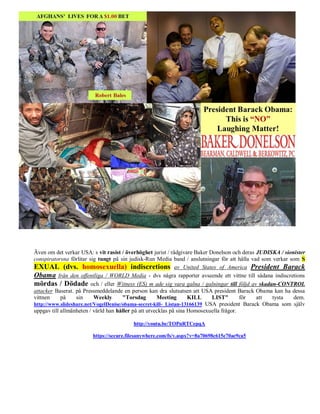 Även om det verkar USA: s vit rasist / överhöghet jurist / rådgivare Baker Donelson och deras JUDISKA / sionister
conspiratorsna förlitar sig tungt på sin judisk-Run Media band / anslutningar för att hålla vad som verkar som S
EXUAL (dvs. homosexuella) indiscretions av United States of America President Barack
Obama från den offentliga / WORLD Media - dvs några rapporter avseende ett vittne till sådana indiscretions
mördas / Dödade och / eller Witness (ES) m ade sig vara galna / galningar till följd av skadan-CONTROL
attacker Baserat. på Pressmeddelande en person kan dra slutsatsen att USA president Barack Obama kan ha dessa
vittnen     på    sin     Weekly      "Torsdag        Meeting       KILL    LIST"        för  att   tysta   dem.
http://www.slideshare.net/VogelDenise/obama-secret-kill- Listan-13166139 USA president Barack Obama som själv
uppgav till allmänheten / värld han håller på att utvecklas på sina Homosexuella frågor.

                                         http://youtu.be/TOPnRTCepqA

                        https://secure.filesanywhere.com/fs/v.aspx?v=8a70698c615e70ae9ca5
 