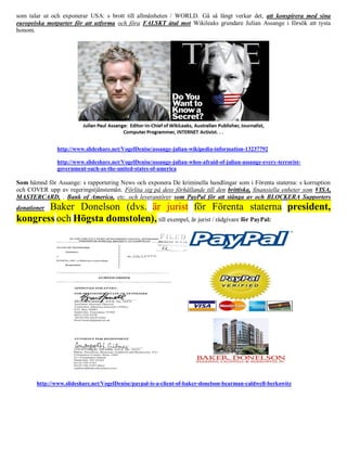 som talar ut och exponerar USA: s brott till allmänheten / WORLD. Gå så långt verkar det, att konspirera med sina
europeiska motparter för att utforma och föra FALSKT åtal mot Wikileaks grundare Julian Assange i försök att tysta
honom.




               http://www.slideshare.net/VogelDenise/assange-julian-wikipedia-information-13237792

               http://www.slideshare.net/VogelDenise/assange-julian-whos-afraid-of-julian-assange-every-terrorist-
               government-such-as-the-united-states-of-america

Som hämnd för Assange: s rapportering News och exponera De kriminella handlingar som i Förenta staterna: s korruption
och COVER upp av regeringstjänstemän. Förlita sig på dess förhållande till den brittiska, finansiella enheter som VISA,
MASTERCARD, . Bank of America, etc. och leverantörer som PayPal för att stänga av och BLOCKERA Supporters
       Baker Donelson (dvs. är jurist för Förenta staterna president,
donationer
kongress och Högsta domstolen), till exempel, är jurist / rådgivare för PayPal:




       http://www.slideshare.net/VogelDenise/paypal-is-a-client-of-baker-donelson-bearman-caldwell-berkowitz
 