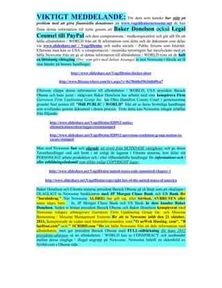 VIKTIGT MEDDELANDE: För dem som kanske har stött på
problem med att göra finansiella donationer på www.vogeldenisenewsome.net de kan
finna denna information till nytta genom att    Baker Donelson också Legal
Counsel till PayPal och dess conspiratorsna / medkonspiratörer och gör allt för att
hålla allmänheten / WORLD från att få information som detta och de dokument som delas
via www.slideshare.net / VogelDenise och andra sociala / Public forums som Internet.
Eftersom man kan se USA: s vitsupremacist / rasistiska terrorregim har misslyckats med att
hålla Newsome från att ge ut denna information till allmänheten / WORLD trots att de haft
en lättsinnig rättegång (Dvs. som görs med Julian Assange) in mot Newsome i försök att få
sina händer på hennes handlingar.

                     http://www.slideshare.net/VogelDenise/docket-sheet

             http://www.filesanywhere.com/fs/v.aspx?v=8a70668a59616db09ea7

Eftersom släppa denna information till allmänheten / WORLD, USA president Barack
Obama och hans jurist / rådgivare Baker Donelson har arbetat med sina konspirera Firm
Garretson Firm Upplösning Group Inc. har Ohio Hamilton County Court i gemensamma
grunder Seal posten till "Håll PUBLIC / WORLD" från att se deras brottsliga handlingar
som avslöjades genom dokument i denna process. Trots detta kan Newsome inlagor erhållas
från följande:

       http://www.slideshare.net/VogelDenise/020912-notice-
       ofnonattendancehearinggarretsonstamped

       http://www.slideshare.net/VogelDenise/020912-garretson-resolution-group-motion-to-
       vacate-stamped

Men stod Newsome fast och vägrade att avstå från SKYDDADE rättigheter och ge dessa
Terrorhandlingar ond och brott i att enligt de lagarna i Förenta staterna, hon delar sitt
PERSONLIGT arbete produktion och / eller tillhandahålla handlingar för informations-och /
eller utbildningsändamål som tillåts enligt COPYRIGHT lagar:

       http://www.slideshare.net/VogelDenise/united-states-code-annotated-chapter-1

     http://www.slideshare.net/VogelDenise/copyright-law-of-the-united-states-of-america

Baker Donelson och Förenta staterna president Barack Obama gå så långt som att olagligen /
OLAGLIGT ta Newsome bankkonton med JP Morgan Chase Bank och US Bank för
"barnbidrag." När Newsome ALDRIG har gift sig, eller birthed, AVBRUTEN eller
antas några barn. Ja, JP Morgan Chase Bank och US Bank är dess kunder Baker
Donelson. Sedan w hönan president Barack Obama och Baker Donelson konspirerat med
Newsome tidigare arbetsgivare Garretson Firm Upplösning Group Inc. och Messina
Bemanning / Messina Management Systems för att ta Newsome jobb den 21 oktober,
2011, konspirerade de sedan med Internetleverantörer som "O neWeb Hosting. com", "B
lueHost.com" och " SCRIBD.com "för att hålla Newsome från att dela information med
allmänheten, men ger president Barack Obama med FULL-sidtäckning för hans 2012
presidents-aktionen så att allmänheten / WORLD kan se CONSPIRACY och sambandet
mellan dessa olagliga / illegal angrepp på Newsome. Newsome behöll en skärmbild av
Scribd.com s Obama sida:
 