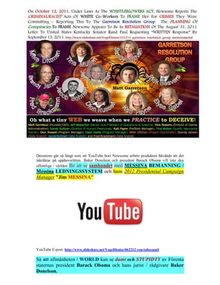 Dessutom går så långt som att YouTube bort Newsome arbete produkten hävdade att det
inkräktar på upphovsrätten. Baker Donelson och president Barack Obama vill inte den
offentliga / världen för att se sambandet med MESSINA BEMANNING /
Messina LEDNINGSSYSTEM och hans 2012 Presidential Campaign
Manager "Jim MESSINA"




YouTube E-post: http://www.slideshare.net/VogelDenise/062212-you-tubeemail

Så att allmänheten / WORLD kan se dumt och STUPIDTY av Förenta
staternas president Barack Obama och hans jurist / rådgivare Baker
Donelson.
 
