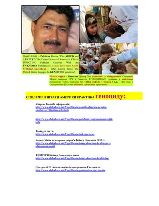 Шакіл Афріді - Пакистан Доктор Хто сприяння та підбурюванні Сполучені
                Штати Америки ЦРУ в Пакистані ІН'ЄКЦІЙНИМИ громадян з невідомою
                речовиною (тобто, можливо, був СНІД, сифіліс / гонорея і т.д.) - Хто знає, з
                Сполученими Штатами геноциду займається практикою!




СПОЛУЧЕНІ ШТАТИ АМЕРИКИ ПРАКТИКА                           геноциду:
    Кларенс Gamble інформація:
    http://www.slideshare.net/VogelDenise/gamble-clarence-proctor-
    gamble-sterilization-wiki-info


    http://www.slideshare.net/VogelDenise/pathfinder-international-wiki-
    info


    Tuskegee тести:
    http://www.slideshare.net/VogelDenise/tuskegee-tests

    Барак Обама та охорони здоров'я Бейкер Донелсон ПЛАН:
    http://www.slideshare.net/VogelDenise/baker-donelson-health-care-
    plan-power-point


    ЗДОРОВ'Я Бейкер Донелсон в закон:
    http://www.slideshare.net/VogelDenise/baker-donelson-health-law


    Сполучені Штати нелюдські експерименти Гватемала:
    http://www.slideshare.net/VogelDenise/guatemala-experiments
 