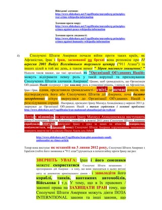 Військові злочини:
                               http://www.slideshare.net/VogelDenise/nuremberg-principles-
                               war-crime-wikipedia-information

                               Злочини проти миру:
                               http://www.slideshare.net/VogelDenise/nuremberg-principles-
                               crimes-against-peace-wikipedia-information

                               Злочини проти людяності:
                               http://www.slideshare.net/VogelDenise/nuremberg-principles-
                               crimes-against-humanity-wikipedia-information




б)      Сполучені Штати Америки почали війни проти таких країн, як
     Афганістан, Ірак і Іран, заснованої на брехні вона розповіла про 11
     вересня 2001 Вибух Всесвітнього торгового центру ("911 Атака") та
     інших цілей в той же день, а також вимог " Зброя масового знищення! "
     Ньюсом також вважає, що такі організації, як "Організації Об'єднаних Націй»
     можуть відігравати певну роль у такій корупції та приховування
     Сполучених Штатів злочинів Америки! Цікаво, щоб громадськість, що Організація
     Об'єднаних Націй підтримує і грає важливу роль в ухваленні рішень, і нападу на Афганістан,
              однак, представила громадськості / світі, де немає доказів, що
     Іран і Ірак,
     підтверджують його або Сполучених Штатів дії Америки, хоча багато
     закордонних лідери звернулися до Організації Об'єднаних Націй з
     розслідування справи . Насправді, президент Ірану Махмуд Ахмадінежад у вересні 2011 р.
     звернувся до Організації Об'єднаних Націй з таким серйозним і основні проблеми:
     http://www.slideshare.net/VogelDenise/iran-mahmoud-ahmadinejad-un-walkout

     Потім у відповідь на президент Ірану Махмуд Ахмадинежада виступають
     проти Сполучених Штатів Америки, очевидно, в жовтні 2011 року Сполучені Штати Америки
     спробували ОПРАВИ президент Ірану і уряд за замах на вбивство (наприклад,
     повідомляється, як зірваний змову) Сполучені Штати Америки корумпованих чиновників
     планують внести на Саудівську Посол Адель аль-Jubeir:

               http://www.slideshare.net/VogelDenise/iran-plot-assassinate-saudi-
               ambassador-ny-times-article

     Тепер вона виступає як останній на 3 липня 2012 року, Сполучені Штати Америки з
     Ізраїлем (тобто його змовника в "911 атак") рухаються в почати війну проти Ірану ще раз:


               ЗВЕРНІТЬ УВАГА: Іран і його союзники
               можете скористатися Сполучені Штати незаконних /
               протиправних дій Америки - в тому, що вони знаходяться в цьому регіоні
                                         і заволодіти його
               світу за допомогою кримінального діяння -
               кораблі, танків, вантажних автомобілів,
               Військова і т.д. У тому, що в їх правових /
               законні права на ЗАХИЩАТИ ІРАН тому, що
               Сполучені Штати Америки можуть діяти ПОЗА
               INTERNTIONAL закони та інші закони, що
 