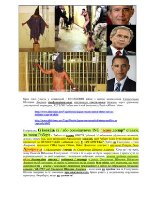 Крім того, участь у незаконній / НЕЗАКОННІ війни з метою задоволення Сполученими
Штатами Америки дисфункціональних військового сексуального бажань через груповому
згвалтуванні, тортурах, КІЛ LING / вбивство і т.д. іноземних Націй «Жінки і діти:

         http://www.slideshare.net/VogelDenise/japan-wants-united-states-out-us-
         military-rape-of-child

         http://www.slideshare.net/VogelDenise/japan-wants-united-states-omilitary-
         rape-of-child2

        G інохідь та / або розміщуючи ING "один долар" ставки,
Наприклад,
як тюки Роберт -. Тобто хто прямо ВБИТО / убитий / Їх вбивають афганських чоловіків,
жінок і дітей тоді, коли громадяни Афганістану зажадав, щоб Роберт Тюки бути передані бути
притягнуті до ПРАВОСУДДЯ і відданий суду В АФГАНІСТАНІ (Тобто не Сполучені Штати
Америки), президент США Барак Обама, Baker Донелсон, конгрес і військові Роберт Тюки
Пробрався       з Афганістану і привіз до Сполучених Штатів Америки. Хоча це і не ясно,
чому Ньюсом Військово Сполучених Штатів і їх лідери не були заарештовані і притягнуті до
відповідальності за свої незаконні / нелегальні військові злочини, можна зробити висновок,
після десятиліть утиски і побиття / тортур в руках Сполучених Штатів Військово
Америки та її союзників, ці країни «Громадяни та їх лідерів були мізки, щоб вважати, що таке
жорстокість і огидна / жахливих практики прийматися в обмін на отримання грошових
коштів / БІЗНЕС від Сполучені Штати Америки - коли вона не прийнятна та Сполучених
Штатів Америки та їх союзники продовжуватимуть брати участь у подальшому порушення
принципу Нюрнберзі, якщо не зупинити!
 