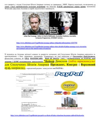 хто говорить, і піддає Сполучені Штати Америки злочину до державних / МИР. Перехід наскільки, по-видимому, в
змові з його європейськими колегами розробити та довести FALSE кримінальну справу проти засновника
WikiLeaks Джуліана Ассанжа в спробі змусити його замовкнути.




               http://www.slideshare.net/VogelDenise/assange-julian-wikipedia-information-13237792

               http://www.slideshare.net/VogelDenise/assange-julian-whos-afraid-of-julian-assange-every-terrorist-
               government-such-as-the-united-states-of-america


У відповідь на Ассанжа звітності новини та викриття злочинних дій Сполучених Штатів Америки корупцією та
приховуванням з боку державних чиновників. Спираючись на свої відносини зі Сполученим Королівством,
фінансових установ, як VISA, MASTERCARD, . Bank Of America і т.д., і постачальники, як PAYPAL, щоб
                                       "Бейкер Донелсон (тобто юрисконсульт
закрити і БЛОК пожертвувань прихильників
для Сполучених Штатів Америки Президент, Конгрес і Верховний
суд), наприклад, є юридичний радник / консультант по PAYPAL:




       http://www.slideshare.net/VogelDenise/paypal-is-a-client-of-baker-donelson-bearman-caldwell-berkowitz
 