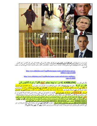 ‫مزید برآں، یہ امریکہ کے غیر فعال فوجی جںسی میں امریکہ کو مطمئن کرنے کے مقاصد کے لئے غیر قانونی / غیر قانونی‬
‫جنگ میں شامل خواہشات کے ذریعے گینگ عصمت دری، ٹارچر، ‪ KIL‬جنس / قتل، وغیرہ خارجہ متحدہ کے خواتین اور بچوں‬
                                                                                                     ‫کی ہے:‬

                 ‫-‪http://www.slideshare.net/VogelDenise/japan-wants-united-states-out-us‬‬
                                                                 ‫‪military-rape-of-child‬‬

              ‫-‪http://www.slideshare.net/VogelDenise/japan-wants-united-states-omilitary‬‬
                                                                         ‫2‪rape-of-child‬‬

     ‫مثال کے طور پر، ‪ G AMBLING‬اور / یا ‪" plac ing‬ایک ڈالر" رابرٹ گانٹھوں کے‬
‫طور پر شرط - یعنی جو براہ راست قتل / قتل / کے ذبح افغان مرد، عورتوں اور بچوں نے تو جب افغانستان کے شہریوں‬
‫کا مطالبہ ہے کہ رابرٹ گانٹھیں ختم کر دیا جائے میں الیا انصاف اور افغانستان میں مقدمے کی سماعت پر ڈال دیا (ریاستہائے‬
‫متحدہ امریکہ کی نہیں امریکہ یعنی)، میں صدر براک اوبامہ بیکر ڈونلسن نے کانگریس اور ملٹری رابرٹ گانٹھیں تھا افغانستان‬
‫کے باہر ‪ SNUCK‬اور امریکہ کو واپس لے آئے. اگرچہ یہ واضح نہیں ہے کیوں ریاست ہائے متحدہ امریکہ فوجی اور ان‬
  ‫کے رہنماؤں نے کیا گیا ہے ‪ NOT‬گول اور منعقد ان کے غیر قانونی / غیر قانونی جنگی جرائم کے لئے جوابدہ ‪،Newsome‬‬
 ‫دہائیوں کے بعد ایک نتیجہ اخذ کر سکتے ہیں امریکہ کی فوج اور اس کے اتحادیوں کی ریاست ہائے متحدہ امریکہ کے ہاتھوں‬
 ‫میں ظلم و ستم اور پٹائی / تشدد کی، ان ممالک کے شہری اور ان کے رہنماؤں کا خیال ہے کہ اس طرح کے ظلم اور بیںکر /‬
                 ‫‪ HORRENDOUS‬طریقوں سے ‪ MONIES / BUSINESS‬حاصل کرنے کے بدلے میں قابل قبول ہیں‬
 ‫‪ BRAINWASHED‬رہے ہیں ریاستہائے متحدہ امریکہ - جب یہ قابل قبول نہیں ہے اور ریاست ہائے متحدہ امریکہ اور اس‬
               ‫کے اتحادیوں کی ریاستوں مزید نیورمبرگ اصول کی خالف ورزی میں مشغول رہیں اگر نہیں روکا جائے گا!‬
 